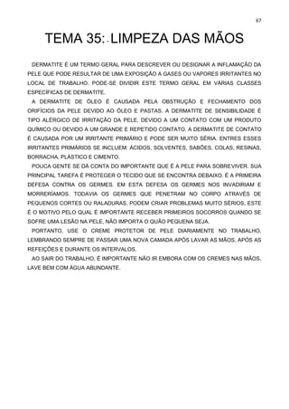 67
TEMA 35:- LIMPEZA DAS MÃOS
DERMATITE É UM TERMO GERAL PARA DESCREVER OU DESIGNAR A INFLAMAÇÃO DA
PELE QUE PODE RESULTAR DE UMA EXPOSIÇÃO A GASES OU VAPORES IRRITANTES NO
LOCAL DE TRABALHO. PODE-SE DIVIDIR ESTE TERMO GERAL EM VÁRIAS CLASSES
ESPECÍFICAS DE DERMATITE.
A DERMATITE DE ÓLEO É CAUSADA PELA OBSTRUÇÃO E FECHAMENTO DOS
ORIFÍCIOS DA PELE DEVIDO AO ÓLEO E PASTAS. A DERMATITE DE SENSIBILIDADE É
TIPO ALÉRGICO DE IRRITAÇÃO DA PELE, DEVIDO A UM CONTATO COM UM PRODUTO
QUÍMICO OU DEVIDO A UM GRANDE E REPETIDO CONTATO. A DERMATITE DE CONTATO
É CAUSADA POR UM IRRITANTE PRIMÁRIO E PODE SER MUITO SÉRIA. ENTRES ESSES
IRRITANTES PRIMÁRIOS SE INCLUEM: ÁCIDOS, SOLVENTES, SABÕES, COLAS, RESINAS,
BORRACHA, PLÁSTICO E CIMENTO.
POUCA GENTE SE DÁ CONTA DO IMPORTANTE QUE É A PELE PARA SOBREVIVER. SUA
PRINCIPAL TAREFA É PROTEGER O TECIDO QUE SE ENCONTRA DEBAIXO. É A PRIMEIRA
DEFESA CONTRA OS GERMES. EM ESTA DEFESA OS GERMES NOS INVADIRIAM E
MORRERÍAMOS. TODAVIA OS GERMES QUE PENETRAM NO CORPO ATRAVÉS DE
PEQUENOS CORTES OU RALADURAS, PODEM CRIAR PROBLEMAS MUITO SÉRIOS, ESTE
É O MOTIVO PELO QUAL É IMPORTANTE RECEBER PRIMEIROS SOCORROS QUANDO SE
SOFRE UMA LESÃO NA PELE, NÃO IMPORTA O QUÃO PEQUENA SEJA.
PORTANTO, USE O CREME PROTETOR DE PELE DIARIAMENTE NO TRABALHO,
LEMBRANDO SEMPRE DE PASSAR UMA NOVA CAMADA APÓS LAVAR AS MÃOS, APÓS AS
REFEIÇÕES E DURANTE OS INTERVALOS.
AO SAIR DO TRABALHO, É IMPORTANTE NÃO IR EMBORA COM OS CREMES NAS MÃOS,
LAVE BEM COM ÁGUA ABUNDANTE.
 