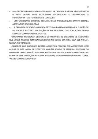 69
• UMA SECRETÁRIA AO SENTAR-SE NUMA VELHA CADEIRA, A MESMA NÃO SUPORTOU
O PESO DEVIDO SUAS ESTRUTURAS APODRECIDAS E DESMANCHOU. A
FUNCIONÁRIA TEVE FERIMENTOS E LUXAÇÕES.
• UM FUNCIONÁRIO QUEBROU SEU JOELHO AO TROMBAR NUMA GAVETA DEIXADA
ABERTA POR SEUS COLEGAS.
• A FAXINEIRA DE IDADE AVANÇADA TEVE UMA PARADA CARDÍACA EM FUNÇÃO DE
UM CHOQUE ELÉTRICO NA FIAÇÃO DA ENCERADEIRA, QUE POR ALGUM TEMPO
ESTAVAM COM OS CABOS EXPOSTOS.
PODERÍAMOS MENCIONAR CENTENAS OU MILHARES DE EXEMPLOS DE ACIDENTES
QUE VOCÊS MESMOS TEM CONHECIMENTOS NO NOSSO DIA-A-DIA, SEJA ELE NO LAR,
NA RUA, NO TRABALHO.
LEMBRE-SE QUE QUALQUER DESTES ACIDENTES PODERIA TER ACONTECIDO COM
ALGUM DE NÓS. ASSIM SE VOCÊ VER ALGUÉM AGINDO DE MANEIRA INSEGURA OU
OBSERVAR UMA CONDIÇÃO INSEGURA, FALE COM A PESSOA SOBRE ISTO OU PROCURE
ELIMINAR ESTA CONDIÇÃO INSEGURA. SEGURANÇA É RESPONSABILIDADE DE TODOS.
“ACABE COM OS ACIDENTES”!
 