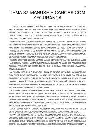 70
TEMA 37:MANUSEIE CARGAS COM
SEGURANÇA
MESMO COM AUXÍLIO MECÂNICO PARA O LEVANTAMENTO DE CARGAS,
ENCONTRAMOS CERTAS COISAS QUE PRECISAM SER FEITAS MANUALMENTE. PARA
EVITAR DISTENSÕES DE MAU JEITO NAS COSTAS, TEMOS QUE FAZÊ-LO
CORRETAMENTE. ISTO JÁ FOI DITO VÁRIAS VEZES, PORÉM AINDA OCORRE MUITA
LESÃO POR LEVANTAMENTO DE PESOS.
CONSIDEREMOS ALGUMAS COISAS QUE TEMOS DE LEVANTAR MANUALMENTE. O QUE
PESA MAIS? O QUE É MAIS DIFÍCIL DE MANUSEAR? PENSE NISSO ENQUANTO FALAMOS
NOS PRINCIPAIS PONTOS SOBRE LEVANTAMENTO DE PESO COM SEGURANÇA. A
PROTEÇÃO DAS MÃOS É DE MÁXIMA IMPORTÂNCIA. AO LEVANTAR MATERIAIS COM
BORDAS CORTANTES OU SUPERFÍCIE ÁSPERA, USE LUVAS PARA PROTEGER AS MÃOS.
DEVEMOS EVITAR O PINÇAMENTO DE DEDOS E CORTES NA MÃOS.
MESMO QUE VOCÊ ESTEJA USANDO LUVAS, DEVE CERTIFICAR-SE QUE SUAS MÃOS
NÃO CORREM RISCOS. MUITAS CARGAS CAEM QUANDO AS MÃOS SÃO ATINGIDAS POR
ALGUMA PROJEÇÃO NO MOMENTO EM QUE A MESMA ESTÁ SENDO LEVANTADA,
ATINGINDO OS PÉS.
A FIRMEZA DOS PÉS É ESSENCIAL PARA SE TENTAR LEVANTAR UM OBJETO DE
QUALQUER PESO SUBSTANCIAL. MUITAS DISTENSÕES RESULTAM DA PERDA DO
EQUILÍBRIO. COM ISSO, O PESO DA CARGA É LANÇADO SOBRE OS MÚSCULOS DAS
COSTAS. A POSIÇÃO DOS PÉS DETERMINA SE VOCÊ ESTÁ OU NÃO BEM EQUILIBRADO.
ELES DEVEM ESTAR LIGEIRAMENTE SEPARADOS UM DO OUTRO. DOBRAR OS JOELHOS
PARA LEVANTAR O PESO COM OS MÚSCULOS
A PERNA É O REQUISITO BÁSICO DE SEGURANÇA. SE ESTIVER PEGANDO UMA CAIXA,
POSICIONE-A EM DIAGONAL PEGANDO PELOS CANTOS OPOSTOS. A COLUNA DEVE
FICAR QUASE QUE RETA. SE ENCURVAR A COLUNA EM DEMASIA PODERÁ OCORRER
LESÕES GRAVES NA COLUNA VERTEBRAL. LEMBRE-SE QUE A COLUNA É COMPOSTA DE
PEQUENAS VÉRTEBRAS INTERCALADAS COM UM DISCO GELATINOSO. A COMPRESSÃO
ENTÃO DEVE SER NUM SENTIDO VERTICAL.
APÓS LEVANTADO A CARGA, MANTENHA PRÓXIMO AO CORPO PARA EVITAR
ESFORÇOS NOS MÚSCULOS DOS BRAÇOS E MANTER O EQUILÍBRIO DA PESSOA.
LEVANTAR LENTAMENTE É OUTRA RECOMENDAÇÃO BÁSICA DE SEGURANÇA.
COLOQUE LENTAMENTE SUA FORÇA NO LEVANTAMENTO. LEVANTE LENTAMENTE
ESTICANDO SUAS PERNAS, MANTENDO AS COSTAS RETAS E A CAIXA PRÓXIMA AO
CORPO. SE A CARGA FOR MUITO PESADA, LOGO NO INÍCIO VOCÊ SABERÁ RETORNAR A
 