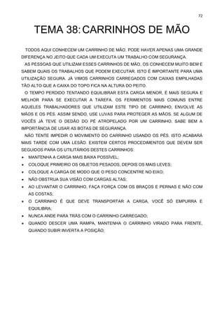 72
TEMA 38:CARRINHOS DE MÃO
TODOS AQUI CONHECEM UM CARRINHO DE MÃO. PODE HAVER APENAS UMA GRANDE
DIFERENÇA NO JEITO QUE CADA UM EXECUTA UM TRABALHO COM SEGURANÇA.
AS PESSOAS QUE UTILIZAM ESSES CARRINHOS DE MÃO, OS CONHECEM MUITO BEM E
SABEM QUAIS OS TRABALHOS QUE PODEM EXECUTAR. ISTO É IMPORTANTE PARA UMA
UTILIZAÇÃO SEGURA. JÁ VIMOS CARRINHOS CARREGADOS COM CAIXAS EMPILHADAS
TÃO ALTO QUE A CAIXA DO TOPO FICA NA ALTURA DO PEITO.
O TEMPO PERDIDO TENTANDO EQUILIBRAR ESTA CARGA MENOR, É MAIS SEGURA E
MELHOR PARA SE EXECUTAR A TAREFA. OS FERIMENTOS MAIS COMUNS ENTRE
AQUELES TRABALHADORES QUE UTILIZAM ESTE TIPO DE CARRINHO, ENVOLVE AS
MÃOS E OS PÉS. ASSIM SENDO, USE LUVAS PARA PROTEGER AS MÃOS. SE ALGUM DE
VOCÊS JÁ TEVE O DEDÃO DO PÉ ATROPELADO POR UM CARRINHO, SABE BEM A
IMPORTÂNCIA DE USAR AS BOTAS DE SEGURANÇA.
NÃO TENTE IMPEDIR O MOVIMENTO DO CARRINHO USANDO OS PÉS. ISTO ACABARÁ
MAIS TARDE COM UMA LESÃO. EXISTEM CERTOS PROCEDIMENTOS QUE DEVEM SER
SEGUIDOS PARA OS UTILITÁRIOS DESTES CARRINHOS:
• MANTENHA A CARGA MAIS BAIXA POSSÍVEL;
• COLOQUE PRIMEIRO OS OBJETOS PESADOS, DEPOIS OS MAIS LEVES;
• COLOQUE A CARGA DE MODO QUE O PESO CONCENTRE NO EIXO;
• NÃO OBSTRUA SUA VISÃO COM CARGAS ALTAS;
• AO LEVANTAR O CARRINHO, FAÇA FORÇA COM OS BRAÇOS E PERNAS E NÃO COM
AS COSTAS;
• O CARRINHO É QUE DEVE TRANSPORTAR A CARGA, VOCÊ SÓ EMPURRA E
EQUILIBRA;
• NUNCA ANDE PARA TRÁS COM O CARRINHO CARREGADO;
• QUANDO DESCER UMA RAMPA, MANTENHA O CARRINHO VIRADO PARA FRENTE,
QUANDO SUBIR INVERTA A POSIÇÃO;
 
