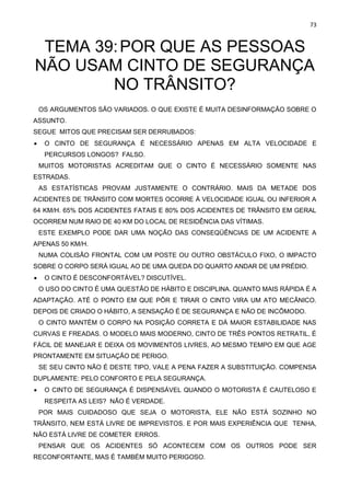 73
TEMA 39:POR QUE AS PESSOAS
NÃO USAM CINTO DE SEGURANÇA
NO TRÂNSITO?
OS ARGUMENTOS SÃO VARIADOS. O QUE EXISTE É MUITA DESINFORMAÇÃO SOBRE O
ASSUNTO.
SEGUE MITOS QUE PRECISAM SER DERRUBADOS:
• O CINTO DE SEGURANÇA É NECESSÁRIO APENAS EM ALTA VELOCIDADE E
PERCURSOS LONGOS? FALSO.
MUITOS MOTORISTAS ACREDITAM QUE O CINTO É NECESSÁRIO SOMENTE NAS
ESTRADAS.
AS ESTATÍSTICAS PROVAM JUSTAMENTE O CONTRÁRIO. MAIS DA METADE DOS
ACIDENTES DE TRÂNSITO COM MORTES OCORRE À VELOCIDADE IGUAL OU INFERIOR A
64 KM/H. 65% DOS ACIDENTES FATAIS E 80% DOS ACIDENTES DE TRÂNSITO EM GERAL
OCORREM NUM RAIO DE 40 KM DO LOCAL DE RESIDÊNCIA DAS VÍTIMAS.
ESTE EXEMPLO PODE DAR UMA NOÇÃO DAS CONSEQÜÊNCIAS DE UM ACIDENTE A
APENAS 50 KM/H.
NUMA COLISÃO FRONTAL COM UM POSTE OU OUTRO OBSTÁCULO FIXO, O IMPACTO
SOBRE O CORPO SERÁ IGUAL AO DE UMA QUEDA DO QUARTO ANDAR DE UM PRÉDIO.
• O CINTO É DESCONFORTÁVEL? DISCUTÍVEL.
O USO DO CINTO É UMA QUESTÃO DE HÁBITO E DISCIPLINA. QUANTO MAIS RÁPIDA É A
ADAPTAÇÃO. ATÉ O PONTO EM QUE PÔR E TIRAR O CINTO VIRA UM ATO MECÂNICO.
DEPOIS DE CRIADO O HÁBITO, A SENSAÇÃO É DE SEGURANÇA E NÃO DE INCÔMODO.
O CINTO MANTÉM O CORPO NA POSIÇÃO CORRETA E DÁ MAIOR ESTABILIDADE NAS
CURVAS E FREADAS. O MODELO MAIS MODERNO, CINTO DE TRÊS PONTOS RETRATIL, É
FÁCIL DE MANEJAR E DEIXA OS MOVIMENTOS LIVRES, AO MESMO TEMPO EM QUE AGE
PRONTAMENTE EM SITUAÇÃO DE PERIGO.
SE SEU CINTO NÃO É DESTE TIPO, VALE A PENA FAZER A SUBSTITUIÇÃO. COMPENSA
DUPLAMENTE: PELO CONFORTO E PELA SEGURANÇA.
• O CINTO DE SEGURANÇA É DISPENSÁVEL QUANDO O MOTORISTA É CAUTELOSO E
RESPEITA AS LEIS? NÃO É VERDADE.
POR MAIS CUIDADOSO QUE SEJA O MOTORISTA, ELE NÃO ESTÁ SOZINHO NO
TRÂNSITO, NEM ESTÁ LIVRE DE IMPREVISTOS. E POR MAIS EXPERIÊNCIA QUE TENHA,
NÃO ESTÁ LIVRE DE COMETER ERROS.
PENSAR QUE OS ACIDENTES SÓ ACONTECEM COM OS OUTROS PODE SER
RECONFORTANTE, MAS É TAMBÉM MUITO PERIGOSO.
 