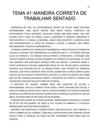 76
TEMA 41:MANEIRA CORRETA DE
TRABALHAR SENTADO
COMPROVOU-SE QUE OS ESTOFAMENTOS DEVEM SE SITUAR NUMA SITUAÇÃO
INTERMEDIÁRIA, NEM MUITO MACIOS NEM MUITO DUROS. PORTANTO UM
ESTOFAMENTO POUCO ESPESSO, COLOCADO SOBRE UMA BASE RÍGIDA, QUE NÃO
AFUNDE COM O PESO DO CORPO, AJUDA A DISTRIBUIR A PRESSÃO DIMINUINDO O
DESCONFORTO E A FADIGA. O MATERIAL USADO PARA REVESTIR O ASSENTO DEVE
SER ANTIDERRAPANTE E CAPAZ DE DISSIPAR O CALOR E UMIDADE, NÃO SENDO
RECOMENDÁVEL PLÁSTICO E IMPERMEÁVEIS.
A POSIÇÃO CORRETA NO TRABALHO É FUNDAMENTAL PARA EVITAR-SE AS DORES NA
COLUNA E CANSAÇO. EM COMPARAÇÃO AO TRABALHO EM PÉ, A ATIVIDADE SENTADA
ALIVIA AS PERNAS E OS ÓRGÃOS CIRCULATÓRIOS. ENTRETANTO, A PRESSÃO NAS
COSTAS AUMENTA DEVIDO AO DESLOCAMENTO DO CENTRO DE GRAVIDADE. SE VOCÊ
FICA SENTADO SEM QUALQUER SUPORTE PARA AS COSTAS, A PRESSÃO SOBRE A
PARTE INFERIOR DA COLUNA AUMENTARÁ CERCA DE 50% EM RELAÇÃO A EXERCIDA
DURANTE SUA POSTURA EM PÉ. DA MESMA FORMA, UMA POSIÇÃO DE TRABALHO
SENTADA, COM POUCO SUPORTE PARA OS PÉS, AUMENTARÁ A CARGA SOBRE A SUAS
COSTAS. EM VISTA DISSO, É IMPORTANTE AJUSTAR A ALTURA DO ASSENTO DE FORMA
QUE OS PÉS POSSAM DESCANSAR SOBRE A SUPERFÍCIE DE APOIO E O ÂNGULO DE
FLEXÃO DOS JOELHOS FIQUE EM TORNO DE 90 GRAUS.
O ENCOSTO DA CADEIRA TAMBÉM DEVE SER AJUSTADO EM ALTURA E
PROFUNDIDADE, POIS ELE FORNECE APOIO PARA A PARTE INFERIOR DAS COSTAS. A
MESA DE TRABALHO DEVE FICAR A UMA ALTURA QUE PERMITA AO COTOVELO MANTER
UM ÂNGULO AO REDOR DE 90 GRAUS. QUANDO NÃO É POSSÍVEL AJUSTAR A ALTURA DA
MESA, UM APOIO PARA OS PÉS PODE SER NECESSÁRIO.
É IMPORTANTE MUDAR DE POSIÇÃO QUANDO TRABALHAMOS SENTADOS E FICAMOS
DE PÉ DE VEZ EM QUANDO. ÀS VEZES É ÚTIL ALIVIAR OS OMBROS E O PESCOÇO
EMPREGANDO UM APOIO PARA OS BRAÇOS.
SENTADO, ORA MANTENHA A POSIÇÃO ERETA, ORA RECOSTE-AS, MAS OBSERVE O
APOIO LOMBAR NA SUA CADEIRA, É BOM NOS LEVANTAR-MOS PARA APANHAR ALGUM
OBJETO PARA O TRABALHO AO INVÉS DE NOS TORCERMOS PARA FAZER ISSO NA
CADEIRA.
 