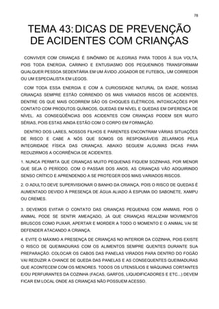 78
TEMA 43:DICAS DE PREVENÇÃO
DE ACIDENTES COM CRIANÇAS
CONVIVER COM CRIANÇAS É SINÔNIMO DE ALEGRIAS PARA TODOS À SUA VOLTA,
POIS TODA ENERGIA, CARINHO E ENTUSIASMO DOS PEQUENINOS TRANSFORMAM
QUALQUER PESSOA SEDENTÁRIA EM UM ÁVIDO JOGADOR DE FUTEBOL, UM CORREDOR
OU UM ESPECIALISTA EM LEGOS.
COM TODA ESSA ENERGIA E COM A CURIOSIDADE NATURAL DA IDADE, NOSSAS
CRIANÇAS SEMPRE ESTÃO CORRENDO OS MAIS VARIADOS RISCOS DE ACIDENTES,
DENTRE OS QUE MAIS OCORREM SÃO OS CHOQUES ELÉTRICOS, INTOXICAÇÕES POR
CONTATO COM PRODUTOS QUÍMICOS, QUEDAS EM NÍVEL E QUEDAS EM DIFERENÇA DE
NÍVEL. AS CONSEQÜÊNCIAS DOS ACIDENTES COM CRIANÇAS PODEM SER MUITO
SÉRIAS, POIS ESTAS AINDA ESTÃO COM O CORPO EM FORMAÇÃO.
DENTRO DOS LARES, NOSSOS FILHOS E PARENTES ENCONTRAM VÁRIAS SITUAÇÕES
DE RISCO E CABE A NÓS QUE SOMOS OS RESPONSÁVEIS ZELARMOS PELA
INTEGRIDADE FÍSICA DAS CRIANÇAS. ABAIXO SEGUEM ALGUMAS DICAS PARA
REDUZIRMOS A OCORRÊNCIA DE ACIDENTES.
1. NUNCA PERMITA QUE CRIANÇAS MUITO PEQUENAS FIQUEM SOZINHAS, POR MENOR
QUE SEJA O PERÍODO. COM O PASSAR DOS ANOS, AS CRIANÇAS VÃO ADQUIRINDO
SENSO CRÍTICO E APRENDENDO A SE PROTEGER DOS MAIS VARIADOS RISCOS.
2. O ADULTO DEVE SUPERVISIONAR O BANHO DA CRIANÇA, POIS O RISCO DE QUEDAS É
AUMENTADO DEVIDO À PRESENÇA DE ÁGUA ALIADO À ESPUMA DO SABONETE, XAMPU
OU CREMES.
3. DEVEMOS EVITAR O CONTATO DAS CRIANÇAS PEQUENAS COM ANIMAIS, POIS O
ANIMAL PODE SE SENTIR AMEAÇADO, JÁ QUE CRIANÇAS REALIZAM MOVIMENTOS
BRUSCOS COMO PUXAR, APERTAR E MORDER A TODO O MOMENTO E O ANIMAL VAI SE
DEFENDER ATACANDO A CRIANÇA.
4. EVITE O MÁXIMO A PRESENÇA DE CRIANÇAS NO INTERIOR DA COZINHA, POIS EXISTE
O RISCO DE QUEIMADURAS COM OS ALIMENTOS SEMPRE QUENTES DURANTE SUA
PREPARAÇÃO. COLOCAR OS CABOS DAS PANELAS VIRADOS PARA DENTRO DO FOGÃO
VAI REDUZIR A CHANCE DE QUEDA DAS PANELAS E AS CONSEQUENTES QUEIMADURAS
QUE ACONTECEM COM OS MENORES. TODOS OS UTENSÍLIOS E MÁQUINAS CORTANTES
E/OU PERFURANTES DA COZINHA (FACAS, GARFOS, LIQUIDIFICADORES E ETC...) DEVEM
FICAR EM LOCAL ONDE AS CRIANÇAS NÃO POSSUEM ACESSO.
 