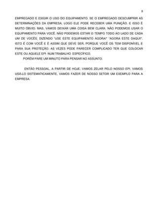 8
EMPREGADO E EXIGIR O USO DO EQUIPAMENTO. SE O EMPREGADO DESCUMPRIR AS
DETERMINAÇÕES DA EMPRESA, LOGO ELE PODE RECEBER UMA PUNIÇÃO. E ISSO É
MUITO ÓBVIO. MAS, VAMOS DEIXAR UMA COISA BEM CLARA: NÃO PODEMOS USAR O
EQUIPAMENTO PARA VOCÊ. NÃO PODEMOS ESTAR O TEMPO TODO AO LADO DE CADA
UM DE VOCÊS, DIZENDO “USE ESTE EQUIPAMENTO AGORA!” “AGORA ESTE DAQUI!”.
ISTO É COM VOCÊ E É ASSIM QUE DEVE SER, PORQUE VOCÊ OS TEM DISPONÍVEL E
PARA SUA PROTEÇÃO. AS VEZES PODE PARECER COMPLICADO TER QUE COLOCAR
ESTE OU AQUELE EPI NUM TRABALHO ESPECÍFICO.
PORÉM PARE UM MINUTO PARA PENSAR NO ASSUNTO.
ENTÃO PESSOAL, A PARTIR DE HOJE, VAMOS ZELAR PELO NOSSO EPI, VAMOS
USÁ-LO SISTEMATICAMENTE, VAMOS FAZER DE NOSSO SETOR UM EXEMPLO PARA A
EMPRESA.
 