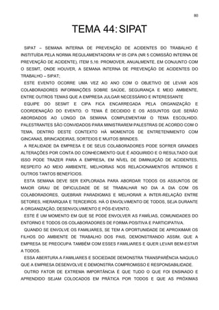80
TEMA 44:SIPAT
SIPAT – SEMANA INTERNA DE PREVENÇÃO DE ACIDENTES DO TRABALHO É
INSTITUÍDA PELA NORMA REGULAMENTADORA Nº 05 CIPA (NR 5 COMISSÃO INTERNA DE
PREVENÇÃO DE ACIDENTE), ITEM 5,16: PROMOVER, ANUALMENTE, EM CONJUNTO COM
O SESMT, ONDE HOUVER, A SEMANA INTERNA DE PREVENÇÃO DE ACIDENTES DO
TRABALHO – SIPAT;
ESTE EVENTO OCORRE UMA VEZ AO ANO COM O OBJETIVO DE LEVAR AOS
COLABORADORES INFORMAÇÕES SOBRE SAÚDE, SEGURANÇA E MEIO AMBIENTE,
ENTRE OUTROS TEMAS QUE A EMPRESA JULGAR NECESSÁRIO E INTERESSANTE
EQUIPE DO SESMT E CIPA FICA ENCARREGADA PELA ORGANIZAÇÃO E
COORDENAÇÃO DO EVENTO. O TEMA É DECIDIDO E OS ASSUNTOS QUE SERÃO
ABORDADOS AO LONGO DA SEMANA COMPLEMENTAM O TEMA ESCOLHIDO.
PALESTRANTES SÃO CONVIDADOS PARA MINISTRAREM PALESTRAS DE ACORDO COM O
TEMA, DENTRO DESTE CONTEXTO HÁ MOMENTOS DE ENTRETENIMENTO COM
GINCANAS, BRINCADEIRAS, SORTEIOS E MUITOS BRINDES.
A REALIDADE DA EMPRESA E DE SEUS COLABORADORES PODE SOFRER GRANDES
ALTERAÇÕES POR CONTA DO CONHECIMENTO QUE É ADQUIRIDO E O RESULTADO QUE
ISSO PODE TRAZER PARA A EMPRESA, EM NÍVEL DE DIMINUIÇÃO DE ACIDENTES,
RESPEITO AO MEIO AMBIENTE, MELHORIAS NOS RELACIONAMENTOS INTERNOS E
OUTROS TANTOS BENEFÍCIOS.
ESTA SEMANA DEVE SER EXPLORADA PARA ABORDAR TODOS OS ASSUNTOS DE
MAIOR GRAU DE DIFICULDADE DE SE TRABALHAR NO DIA A DIA COM OS
COLABORADORES, QUEBRAR PARADIGMAS E MELHORAR A INTER-RELAÇÃO ENTRE
SETORES, HIERARQUIA E TERCEIROS. HÁ O ENVOLVIMENTO DE TODOS, SEJA DURANTE
A ORGANIZAÇÃO, DESENVOLVIMENTO E PÓS-EVENTO.
ESTE É UM MOMENTO EM QUE SE PODE ENVOLVER AS FAMÍLIAS, COMUNIDADES DO
ENTORNO E TODOS OS COLABORADORES DE FORMA POSITIVA E PARTICIPATIVA.
QUANDO SE ENVOLVE OS FAMILIARES, SE TEM A OPORTUNIDADE DE APROXIMAR OS
FILHOS DO AMBIENTE DE TRABALHO DOS PAIS, DEMONSTRANDO ASSIM, QUE A
EMPRESA SE PREOCUPA TAMBÉM COM ESSES FAMILIARES E QUER LEVAR BEM-ESTAR
A TODOS.
ESSA ABERTURA A FAMILIARES E SOCIEDADE DEMONSTRA TRANSPARÊNCIA NAQUILO
QUE A EMPRESA DESENVOLVE E DEMONSTRA COMPROMISSO E RESPONSABILIDADE.
OUTRO FATOR DE EXTREMA IMPORTÂNCIA É QUE TUDO O QUE FOI ENSINADO E
APRENDIDO SEJAM COLOCADOS EM PRÁTICA POR TODOS E QUE AS PRÓXIMAS
 