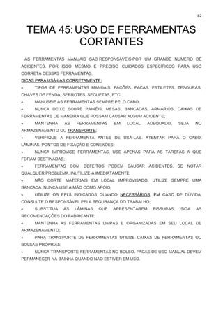 82
TEMA 45:USO DE FERRAMENTAS
CORTANTES
AS FERRAMENTAS MANUAIS SÃO RESPONSÁVEIS POR UM GRANDE NÚMERO DE
ACIDENTES. POR ISSO MESMO É PRECISO CUIDADOS ESPECÍFICOS PARA USO
CORRETA DESSAS FERRAMENTAS.
DICAS PARA USÁ-LAS CORRETAMENTE:
• TIPOS DE FERRAMENTAS MANUAIS: FACÕES, FACAS, ESTILETES, TESOURAS,
CHAVES DE FENDA, SERROTES, SEGUETAS, ETC.
• MANUSEIE AS FERRAMENTAS SEMPRE PELO CABO;
• NUNCA DEIXE SOBRE PAINÉIS, MESAS, BANCADAS, ARMÁRIOS, CAIXAS DE
FERRAMENTAS DE MANEIRA QUE POSSAM CAUSAR ALGUM ACIDENTE;
• MANTENHA AS FERRAMENTAS EM LOCAL ADEQUADO, SEJA NO
ARMAZENAMENTO OU TRANSPORTE;
• VERIFIQUE A FERRAMENTA ANTES DE USÁ-LAS. ATENTAR PARA O CABO,
LÂMINAS, PONTOS DE FIXAÇÃO E CONEXÕES;
• NUNCA IMPROVISE FERRAMENTAS. USE APENAS PARA AS TAREFAS A QUE
FORAM DESTINADAS;
• FERRAMENTAS COM DEFEITOS PODEM CAUSAR ACIDENTES. SE NOTAR
QUALQUER PROBLEMA, INUTILIZE-A IMEDIATAMENTE;
• NÃO CORTE MATERIAIS EM LOCAL IMPROVISADO. UTILIZE SEMPRE UMA
BANCADA. NUNCA USE A MÃO COMO APOIO;
• UTILIZE OS EPI’S INDICADOS QUANDO NECESSÁRIOS. EM CASO DE DÚVIDA,
CONSULTE O RESPONSÁVEL PELA SEGURANÇA DO TRABALHO;
• SUBSTITUA AS LÂMINAS QUE APRESENTAREM FISSURAS. SIGA AS
RECOMENDAÇÕES DO FABRICANTE;
• MANTENHA AS FERRAMENTAS LIMPAS E ORGANIZADAS EM SEU LOCAL DE
ARMAZENAMENTO;
• PARA TRANSPORTE DE FERRAMENTAS UTILIZE CAIXAS DE FERRAMENTAS OU
BOLSAS PRÓPRIAS;
• NUNCA TRANSPORTE FERRAMENTAS NO BOLSO. FACAS DE USO MANUAL DEVEM
PERMANECER NA BAINHA QUANDO NÃO ESTIVER EM USO.
 