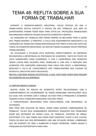 85
TEMA 48: REFLITA SOBRE A SUA
FORMA DE TRABALHAR
DURANTE O DESENVOLVIMENTO INDUSTRIAL, HOUVE ÉPOCAS EM QUE O
TRABALHADOR ESTAVA EXPOSTO A RISCOS EM SEU TRABALHO QUE NEM OS
SUPERVISORES PODIAM FAZER NADA PARA EVITÁ-LOS. PROTEÇÕES INADEQUADAS
NAS MÁQUINAS FORAM ÀS CAUSAS DE MUITOS ACIDENTES E MORTES.
AS CONDIÇÕES DE TRABALHO NÃO FORAM SEMPRE AS MELHORES PARA A SAÚDE
DOS TRABALHADORES. A PRINCÍPIO, O CICLO DOS EQUIPAMENTOS INSEGUROS E AS
CONDIÇÕES DE TRABALHOS FORAM RESPONSÁVEIS POR TRINTA E SEIS POR CENTO DE
TODOS OS ACIDENTES INDUSTRIAIS. OS RESTOS FORAM CAUSADOS PELOS PRÓPRIOS
TRABALHADORES.
NA ATUALIDADE A SITUAÇÃO ESTÁ INVERTIDA COMPLETAMENTE. AS EMPRESAS
RECONHECEM A IMPORTÂNCIA DA PREVENÇÃO DE ACIDENTES, TANTO DO PONTO DE
VISTA HUMANITÁRIO COMO ECONÔMICO, E COM A CONSCIÊNCIA DOS GERENTES
TEMOS LOCAIS MAIS SEGUROS PARA TRABALHAR E COM ISTO A REDUÇÃO DOS
ACIDENTES POR CONDIÇÕES INSEGURAS PARA CINCO POR CENTO. A INDIFERENÇA,
DESCUIDO E FALTA DE CONHECIMENTO DOS TRABALHADORES QUE CAUSAM OS
NOVENTA E CINCO POR CENTO RESTANTES.
REFLITA: COM BASE NESSAS ESTATÍSTICAS, O QUE VOCÊ PODE FAZER PARA REDUZIR
OS ACIDENTES NA SUA EMPRESA?
O COMPORTAMENTO HUMANO
MUITAS VEZES OS RISCOS DE ACIDENTES ESTÃO RELACIONADOS COM O
COMPORTAMENTO DO COLABORADOR. SE TEMOS PROBLEMAS PARTICULARES, SEJA
ELE QUAL FOR, ESTAMOS COM A CABEÇA VOLTADA PARA O PROBLEMA E ACABAMOS
CRIANDO ATOS E CONDIÇÕES INSEGURAS, POIS NÃO TEMOS
A CONCENTRAÇÃO NECESSÁRIA PARA EXECUTARMOS, COM SEGURANÇA, AS
ATIVIDADES.
ISSO PODE NOS COLOCAR EM RISCO, ASSIM COMO NOSSOS COMPANHEIROS DE
TRABALHO. TALVEZ SEJA HUMANAMENTE IMPOSSÍVEL ESQUECER DOS PROBLEMAS
ASSIM QUE ENTRAMOS NO NOSSO LOCAL DE TRABALHO, CANTEIRO DE OBRAS,
ESCRITÓRIO, ETC, MAS TEMOS QUE FAZER ESSE EXERCÍCIO, CUSTE O QUE CUSTAR,
TODOS OS DIAS QUE NOS DEPARARMOS COM UMA SITUAÇÃO DESSAS. LEMBRANDO
QUE UM ACIDENTE SÓ VIRIA A AUMENTAR O NOSSO PROBLEMA. VAMOS DEIXAR O
PROBLEMA DO PORTÃO/PORTA PARA FORA.
 