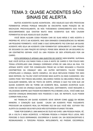 9
TEMA 3: QUASE ACIDENTES SÃO
SINAIS DE ALERTA
MUITOS ACIDENTES QUASE ACONTECEM... SÃO AQUELES QUE NÃO PROVOCAM
FERIMENTOS APENAS PORQUE NINGUÉM SE ENCONTRA NUMA POSIÇÃO DE SE
MACHUCAR. PROVAVELMENTE, SE NÓS TIVÉSSEMOS CONHECIMENTO DOS FATOS,
DESCOBRIRÍAMOS QUE EXISTEM MUITO MAIS ACIDENTES QUE NÃO CAUSAM
FERIMENTOS DO QUE AQUELES QUE CAUSAM.
VOCÊ DEIXA ALGUMA COISA PESADA CAIR DE SUAS MÃOS E NÃO ACERTA O
PRÓPRIO PÉ. ISTO É UM ACIDENTE, MAS SEM GRANDES CONSEQÜÊNCIAS OU MESMO
UM PEQUENO FERIMENTO. VOCÊ SABE O QUE GERALMENTE FAZ COM QUE UM QUASE
ACIDENTE NÃO SEJA UM ACIDENTE COM FERIMENTOS? GERALMENTE É UMA FRAÇÃO
DE SEGUNDO OU UMA FRAÇÃO DE ESPAÇO. PENSE BEM. MENOS DE UM SEGUNDO OU
UM CENTÍMETRO SEPARA VOCÊ OU UMA PESSOA DE SER ATROPELADO POR UM
CARRO.
ESTA DIFERENÇA É APENAS UMA QUESTÃO DE SORTE? NEM SEMPRE. SUPONHA
QUE VOCÊ ESTEJA VOLTANDO PARA A CASA À NOITE DE CARRO E POR POUCO NÃO
TENHA ATROPELADO UMA CRIANÇA CORRENDO ATRÁS DE UMA BOLA NA RUA. FOI
APENAS SORTE VOCÊ TER CONSEGUIDO FREAR NO ÚLTIMO SEGUNDO A POUCOS
CENTÍMETROS DA CRIANÇA? NÃO. UM OUTRO MOTORISTA TALVEZ TIVESSE
ATROPELADO A CRIANÇA. NESTE EXEMPLO, OS SEUS REFLEXOS PODEM TER SIDO
MAIS RÁPIDOS, OU TALVEZ VOCÊ ESTIVESSE MAIS ALERTA OU MAIS CUIDADOSO. SEU
CARRO PODE TER FREIOS MELHORES, MELHORES FARÓIS OU MELHORES PNEUS. DE
QUALQUER MANEIRA, NÃO SE TRATA DE SORTE, APENAS O QUE FAZ COM QUE UM
QUASE ACIDENTE NÃO SE TORNE UM ACIDENTE REAL. QUANDO ACONTECE ALGO
COMO NO CASO DA CRIANÇA QUASE ATROPELADA, CERTAMENTE, VOCÊ REDUZIRÁ A
VELOCIDADE SEMPRE QUE PASSAR NOVAMENTE PELO MESMO LOCAL. VOCÊ SABE QUE
EXISTEM CRIANÇAS BRINCANDO NOS PASSEIOS E QUE, DE REPENTE, ELAS PODEM
CORRER PARA A RUA.
NO TRABALHO UM QUASE ACIDENTE DEVE SERVIR COMO AVISO DA MESMA
MANEIRA. A CONDIÇÃO QUE QUASE CAUSA UM ACIDENTE PODE FACILMENTE
PROVOCAR UM ACIDENTE REAL DA PRÓXIMA VEZ EM QUE VOCÊ NÃO ESTIVER TÃO
ALERTA OU QUANDO SEUS REFLEXOS NÃO ESTIVEREM ATUANDO TÃO BEM.
TOME POR EXEMPLO, UMA MANCHA DE ÓLEO NO CHÃO. UMA PESSOA PASSA, VÊ,
DÁ A VOLTA E NADA ACONTECE. A PRÓXIMA PESSOA A PASSAR PELO LOCAL NÃO
PERCEBE O ÓLEO DERRAMADO, ESCORREGA E QUASE CAI. SAI DESCONCERTADO E
RESMUNGANDO. A TERCEIRA PESSOA, INFELIZMENTE, AO PASSAR, ESCORREGA,
 