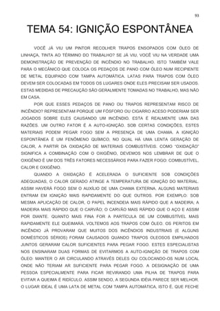 93
TEMA 54: IGNIÇÃO ESPONTÂNEA
VOCÊ JÁ VIU UM PINTOR RECOLHER TRAPOS ENSOPADOS COM ÓLEO DE
LINHAÇA, TINTA AO TÉRMINO DO TRABALHO? SE JÁ VIU, VOCÊ VIU NA VERDADE UMA
DEMONSTRAÇÃO DE PREVENÇÃO DE INCÊNDIO NO TRABALHO. ISTO TAMBÉM VALE
PARA O MECÂNICO QUE COLOCA OS PEDAÇOS DE PANO COM ÓLEO NUM RECIPIENTE
DE METAL EQUIPADO COM TAMPA AUTOMÁTICA. LATAS PARA TRAPOS COM ÓLEO
DEVEM SER COLOCADAS EM TODOS OS LUGARES ONDE ELES PRECISAM SER USADOS.
ESTAS MEDIDAS DE PRECAUÇÃO SÃO GERALMENTE TOMADAS NO TRABALHO, MAS NÃO
EM CASA.
POR QUE ESSES PEDAÇOS DE PANO OU TRAPOS REPRESENTAM RISCO DE
INCÊNDIO? REPRESENTAM PORQUE UM FÓSFORO OU CIGARRO ACESO PODERIAM SER
JOGADOS SOBRE ELES CAUSANDO UM INCÊNDIO. ESTA É REALMENTE UMA DAS
RAZÕES. UM OUTRO FATOR É A AUTO-IGNIÇÃO. SOB CERTAS CONDIÇÕES, ESTES
MATERIAIS PODEM PEGAR FOGO SEM A PRESENÇA DE UMA CHAMA. A IGNIÇÃO
ESPONTÂNEA É UM FENÔMENO QUÍMICO, NO QUAL HÁ UMA LENTA GERAÇÃO DE
CALOR, A PARTIR DA OXIDAÇÃO DE MATERIAIS COMBUSTÍVEIS. COMO “OXIDAÇÃO”
SIGNIFICA A COMBINAÇÃO COM O OXIGÊNIO, DEVEMOS NOS LEMBRAR DE QUE O
OXIGÊNIO É UM DOS TRÊS FATORES NECESSÁRIOS PARA FAZER FOGO: COMBUSTÍVEL,
CALOR E OXIGÊNIO.
QUANDO A OXIDAÇÃO É ACELERADA O SUFICIENTE SOB CONDIÇÕES
ADEQUADAS, O CALOR GERADO ATINGE A TEMPERATURA DE IGNIÇÃO DO MATERIAL.
ASSIM HAVERÁ FOGO SEM O AUXÍLIO DE UMA CHAMA EXTERNA. ALGUNS MATERIAIS
ENTRAM EM IGNIÇÃO MAIS RAPIDAMENTE DO QUE OUTROS. POR EXEMPLO: SOB
MESMA APLICAÇÃO DE CALOR, O PAPEL INCENDEIA MAIS RÁPIDO QUE A MADEIRA; A
MADEIRA MAIS RÁPIDO QUE O CARVÃO; O CARVÃO MAIS RÁPIDO QUE O AÇO E ASSIM
POR DIANTE. QUANTO MAIS FINA FOR A PARTÍCULA DE UM COMBUSTÍVEL MAIS
RAPIDAMENTE ELE QUEIMARÁ. VOLTEMOS AOS TRAPOS COM ÓLEO. OS PERITOS EM
INCÊNDIO JÁ PROVARAM QUE MUITOS DOS INCÊNDIOS INDUSTRIAIS (E ALGUNS
DOMÉSTICOS SÉRIOS) FORAM CAUSADOS QUANDO TRAPOS OLEOSOS EMPILHADOS
JUNTOS GERARAM CALOR SUFICIENTES PARA PEGAR FOGO. ESTES ESPECIALISTAS
NOS ENSINARAM DUAS FORMAS DE EVITARMOS A AUTO-IGNIÇÃO DE TRAPOS COM
ÓLEO: MANTER O AR CIRCULANDO ATRAVÉS DELES OU COLOCANDO-OS NUM LOCAL
ONDE NÃO TERIAM AR SUFICIENTE PARA PEGAR FOGO. A DESIGNAÇÃO DE UMA
PESSOA ESPECIALMENTE PARA FICAR REVIRANDO UMA PILHA DE TRAPOS PARA
EVITAR A QUEIMA É RIDÍCULO. ASSIM SENDO, A SEGUNDA IDÉIA PARECE SER MELHOR.
O LUGAR IDEAL É UMA LATA DE METAL COM TAMPA AUTOMÁTICA, ISTO É, QUE FECHE
 