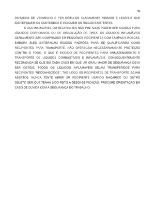 96
PINTADOS DE VERMELHO E TER RÓTULOS CLARAMENTE VISÍVEIS E LEGÍVEIS QUE
IDENTIFIQUEM OS CONTEÚDOS E INDIQUEM OS RISCOS EXISTENTES.
O AÇO INOXIDÁVEL OU RECIPIENTES NÃO PINTADOS PODEM SER USADOS PARA
LÍQUIDOS CORROSIVOS OU DE DISSOLUÇÃO DE TINTA. OS LÍQUIDOS INFLAMÁVEIS
GERALMENTE SÃO COMPRADOS EM PEQUENOS RECIPIENTES COM TAMPAS E ROSCAS.
EMBORA ELES SATISFAÇAM RÍGIDOS PADRÕES PARA SE QUALIFICAREM COMO
RECIPIENTES PARA TRANSPORTE, NÃO OFERECEM NECESSARIAMENTE PROTEÇÃO
CONTRA O FOGO, O QUE É EXIGIDO DE RECIPIENTES PARA ARMAZENAMENTO E
TRANSPORTE DE LÍQUIDOS COMBUSTÍVEIS E INFLAMÁVEIS. CONSEQUENTEMENTE
RECOMENDA-SE QUE EM CADA CASO EM QUE UM GRAU MAIOR DE SEGURANÇA DEVA
SER OBTIDO, TODOS OS LÍQUIDOS INFLAMÁVEIS SEJAM TRANSFERIDOS PARA
RECIPIENTES “RECONHECIDOS”, TÃO LOGO OS RECIPIENTES DE TRANSPORTE SEJAM
ABERTOS. NUNCA TENTE ABRIR UM RECIPIENTE USANDO MAÇARICO OU OUTRO
OBJETO SEM QUE TENHA SIDO FEITO A DESGASEIFICAÇÃO. PROCURE ORIENTAÇÃO EM
CASO DE DÚVIDA COM A SEGURANÇA DO TRABALHO.
 