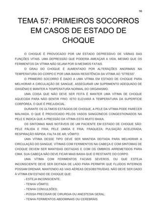 98
TEMA 57: PRIMEIROS SOCORROS
EM CASOS DE ESTADO DE
CHOQUE
O CHOQUE É PROVOCADO POR UM ESTADO DEPRESSIVO DE VÁRIAS DAS
FUNÇÕES VITAIS. UMA DEPRESSÃO QUE PODERIA AMEAÇAR A VIDA, MESMO QUE OS
FERIMENTOS DA VÍTIMA NÃO SEJAM POR SI MESMOS FATAIS.
O GRAU DO CHOQUE É AUMENTADO POR ALTERAÇÕES ANORMAIS NA
TEMPERATURA DO CORPO E POR UMA BAIXA RESISTÊNCIA DA VÍTIMA AO “STRESS”.
O PRIMEIRO SOCORRO É DADO A UMA VÍTIMA EM ESTADO DE CHOQUE PARA
MELHORAR A CIRCULAÇÃO DE SANGUE, ASSEGURAR UM SUPRIMENTO ADEQUADO DE
OXIGÊNIO E MANTER A TEMPERATURA NORMAL DO ORGANISMO.
UMA COISA QUE NÃO DEVE SER FEITA É MANTER UMA VÍTIMA DE CHOQUE
AQUECIDA PARA NÃO SENTIR FRIO. ISTO ELEVARÁ A TEMPERATURA DA SUPERFÍCIE
CORPÓREA, O QUE É PREJUDICIAL.
DURANTE OS ÚLTIMOS ESTÁGIOS DE CHOQUE, A PELE DA VÍTIMA PODE PARECER
MALHADA, O QUE É PROVOCADO PELOS VASOS SANGÜÍNEOS CONGESTIONADOS NA
PELE E INDICA QUE A PRESSÃO DA VÍTIMA ESTÁ MUITO BAIXA.
OS SINTOMAS MAIS NOTÁVEIS DE UM PACIENTE EM ESTADO DE CHOQUE SÃO:
PELE PÁLIDA E FRIA; PELE ÚMIDA E FRIA; FRAQUEZA; PULSAÇÃO ACELERADA;
RESPIRAÇÃO RÁPIDA; FALTA DE AR; VÔMITO.
UMA VÍTIMA DESSE TIPO DEVE SER MANTIDA DEITADA PARA MELHORAR A
CIRCULAÇÃO DO SANGUE. VÍTIMAS COM FERIMENTOS NA CABEÇA E COM SINTOMAS DE
CHOQUE DEVEM SER MANTIDAS DEITADAS E COM OS OMBROS ARREMETIDOS PARA
CIMA. SUA CABEÇA NÃO DEVE FICAR MAIS BAIXA QUE O RESTANTE DO CORPO.
UMA VÍTIMA COM FERIMENTOS FACIAIS SEVEROS, OU QUE ESTEJA
INCONSCIENTE DEVE SER DEITADA DE LADO PARA PERMITIR QUE FLUÍDOS INTERNOS
POSSAM DRENAR, MANTENDO AS VIAS AÉREAS DESOBSTRUÍDAS. NÃO DEVE SER DADO
À VÍTIMA EM ESTADO DE CHOQUE QUE:
- ESTEJA INCONSCIENTE;
- TENHA VÔMITO;
- TENHA CONVULSÕES;
- POSSA PRECISAR DE CIRURGIA OU ANESTESIA GERAL;
- TENHA FERIMENTOS ABDOMINAIS OU CEREBRAIS.
 