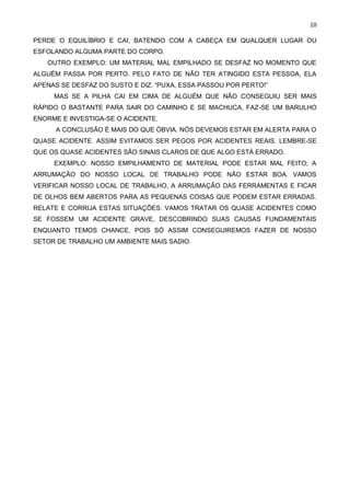 10
PERDE O EQUILÍBRIO E CAI, BATENDO COM A CABEÇA EM QUALQUER LUGAR OU
ESFOLANDO ALGUMA PARTE DO CORPO.
OUTRO EXEMPLO: UM MATERIAL MAL EMPILHADO SE DESFAZ NO MOMENTO QUE
ALGUÉM PASSA POR PERTO. PELO FATO DE NÃO TER ATINGIDO ESTA PESSOA, ELA
APENAS SE DESFAZ DO SUSTO E DIZ. “PUXA, ESSA PASSOU POR PERTO!”
MAS SE A PILHA CAI EM CIMA DE ALGUÉM QUE NÃO CONSEGUIU SER MAIS
RÁPIDO O BASTANTE PARA SAIR DO CAMINHO E SE MACHUCA, FAZ-SE UM BARULHO
ENORME E INVESTIGA-SE O ACIDENTE.
A CONCLUSÃO É MAIS DO QUE ÓBVIA. NÓS DEVEMOS ESTAR EM ALERTA PARA O
QUASE ACIDENTE. ASSIM EVITAMOS SER PEGOS POR ACIDENTES REAIS. LEMBRE-SE
QUE OS QUASE ACIDENTES SÃO SINAIS CLAROS DE QUE ALGO ESTÁ ERRADO.
EXEMPLO: NOSSO EMPILHAMENTO DE MATERIAL PODE ESTAR MAL FEITO; A
ARRUMAÇÃO DO NOSSO LOCAL DE TRABALHO PODE NÃO ESTAR BOA. VAMOS
VERIFICAR NOSSO LOCAL DE TRABALHO, A ARRUMAÇÃO DAS FERRAMENTAS E FICAR
DE OLHOS BEM ABERTOS PARA AS PEQUENAS COISAS QUE PODEM ESTAR ERRADAS.
RELATE E CORRIJA ESTAS SITUAÇÕES. VAMOS TRATAR OS QUASE ACIDENTES COMO
SE FOSSEM UM ACIDENTE GRAVE, DESCOBRINDO SUAS CAUSAS FUNDAMENTAIS
ENQUANTO TEMOS CHANCE, POIS SÓ ASSIM CONSEGUIREMOS FAZER DE NOSSO
SETOR DE TRABALHO UM AMBIENTE MAIS SADIO.
 