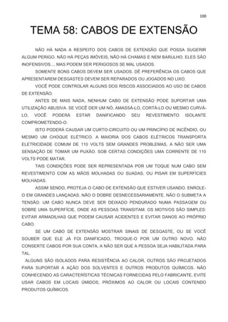 100
TEMA 58: CABOS DE EXTENSÃO
NÃO HÁ NADA A RESPEITO DOS CABOS DE EXTENSÃO QUE POSSA SUGERIR
ALGUM PERIGO. NÃO HÁ PEÇAS IMÓVEIS, NÃO HÁ CHAMAS E NEM BARULHO. ELES SÃO
INOFENSIVOS..., MAS PODEM SER PERIGOSOS SE MAL USADOS.
SOMENTE BONS CABOS DEVEM SER USADOS. DÊ PREFERÊNCIA OS CABOS QUE
APRESENTAREM DESGASTES DEVEM SER REPARADOS OU JOGADOS NO LIXO.
VOCÊ PODE CONTROLAR ALGUNS DOS RISCOS ASSOCIADOS AO USO DE CABOS
DE EXTENSÃO.
ANTES DE MAIS NADA, NENHUM CABO DE EXTENSÃO PODE SUPORTAR UMA
UTILIZAÇÃO ABUSIVA. SE VOCÊ DER UM NÓ, AMASSÁ-LO, CORTÁ-LO OU MESMO CURVÁ-
LO, VOCÊ PODERÁ ESTAR DANIFICANDO SEU REVESTIMENTO ISOLANTE
COMPROMETENDO-O.
ISTO PODERÁ CAUSAR UM CURTO-CIRCUITO OU UM PRINCÍPIO DE INCÊNDIO, OU
MESMO UM CHOQUE ELÉTRICO. A MAIORIA DOS CABOS ELÉTRICOS TRANSPORTA
ELETRICIDADE COMUM DE 110 VOLTS SEM GRANDES PROBLEMAS, A NÃO SER UMA
SENSAÇÃO DE TOMAR UM PUXÃO. SOB CERTAS CONDIÇÕES UMA CORRENTE DE 110
VOLTS PODE MATAR.
TAIS CONDIÇÕES PODE SER REPRESENTADA POR UM TOQUE NUM CABO SEM
REVESTIMENTO COM AS MÃOS MOLHADAS OU SUADAS, OU PISAR EM SUPERFÍCIES
MOLHADAS.
ASSIM SENDO, PROTEJA O CABO DE EXTENSÃO QUE ESTIVER USANDO. ENROLE-
O EM GRANDES LANÇADAS. NÃO O DOBRE DESNECESSARIAMENTE. NÃO O SUBMETA A
TENSÃO. UM CABO NUNCA DEVE SER DEIXADO PENDURADO NUMA PASSAGEM OU
SOBRE UMA SUPERFÍCIE, ONDE AS PESSOAS TRANSITAM. OS MOTIVOS SÃO SIMPLES:
EVITAR ARMADILHAS QUE PODEM CAUSAR ACIDENTES E EVITAR DANOS AO PRÓPRIO
CABO.
SE UM CABO DE EXTENSÃO MOSTRAR SINAIS DE DESGASTE, OU SE VOCÊ
SOUBER QUE ELE JÁ FOI DANIFICADO, TROQUE-O POR UM OUTRO NOVO. NÃO
CONSERTE CABOS POR SUA CONTA, A NÃO SER QUE A PESSOA SEJA HABILITADA PARA
TAL.
ALGUNS SÃO ISOLADOS PARA RESISTÊNCIA AO CALOR, OUTROS SÃO PROJETADOS
PARA SUPORTAR A AÇÃO DOS SOLVENTES E OUTROS PRODUTOS QUÍMICOS. NÃO
CONHECENDO AS CARACTERÍSTICAS TÉCNICAS FORNECIDAS PELO FABRICANTE, EVITE
USAR CABOS EM LOCAIS ÚMIDOS, PRÓXIMOS AO CALOR OU LOCAIS CONTENDO
PRODUTOS QUÍMICOS.
 
