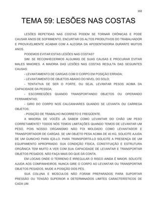 102
TEMA 59: LESÕES NAS COSTAS
LESÕES REPETIDAS NAS COSTAS PODEM SE TORNAR CRÔNICAS E PODE
CAUSAR ANOS DE SOFRIMENTO, ENCURTAR OS ALTOS PRODUTIVOS DO TRABALHADOR
E PROVAVELMENTE ACABAR COM A ALEGRIA DA APOSENTADORIA DURANTE MUITOS
ANOS.
PODEMOS EVITAR ESTAS LESÕES NAS COSTAS?
SIM. SE RECONHECERMOS ALGUMAS DE SUAS CAUSAS E PROCURAR EVITAR
MALES MAIORES. A MAIORIA DAS LESÕES NAS COSTAS RESULTA DAS SEGUINTES
CAUSAS:
- LEVANTAMENTO DE CARGAS COM O CORPO EM POSIÇÃO ERRADA;
- LEVANTAMENTO DE OBJETOS ABAIXO DO NÍVEL DO SOLO;
- TENTATIVA DE SER O FORTE, OU SEJA, LEVANTAR PESOS ACIMA DA
CAPACIDADE DA PESSOA;
- ESCORREGÕES QUANDO TRANSPORTANDO OBJETOS OU OPERANDO
FERRAMENTAS;
- GIRO DO CORPO NOS CALCANHARES QUANDO SE LEVANTA OU CARREGA
OBJETOS;
- POSIÇÃO DE TRABALHO INCORRETO E FREQÜENTE.
A MAIORIA DE VOCÊS JÁ SABEM COMO LEVANTAR DO CHÃO UM PESO
CORRETAMENTE? TODOS NÓS TEMOS LIMITAÇÕES QUANDO TEMOS DE LEVANTAR UM
PESO, POIS NOSSO ORGANISMO NÃO FOI MOLDADO COMO LEVANTADOR E
TRANSPORTADOR DE CARGAS. SE UM OBJETO PESA ACIMA DE 40 KG, SOLICITE AJUDA
DE UM GUINCHO PARA IÇÁ-LO. PARA TRANSPORTÁ-LO SOLICITE A PRESENÇA DE UM
EQUIPAMENTO APROPRIADO. SUA CONDIÇÃO FÍSICA, CONSTITUIÇÃO E ESTRUTURA
ORGÂNICA TEM MUITO A VER COM SUA CAPACIDADE DE LEVANTAR E TRANSPORTAR
OBJETOS PESADOS. NÃO FAÇA MAIS DO QUE DÁ CONTA.
EM LOCAIS ONDE O TERRENO É IRREGULAR O RISCO AINDA É MAIOR. SOLICITE
AJUDA AOS COMPANHEIROS. NUNCA GIRE O CORPO AO LEVANTAR OU TRANSPORTAR
OBJETOS PESADOS, MUDE A POSIÇÃO DOS PÉS.
SUA COLUNA E MÚSCULOS NÃO FORAM PREPARADOS PARA SUPORTAR
PRESSÃO OU TENSÃO SUPERIOR A DETERMINADOS LIMITES CARACTERÍSTICOS DE
CADA UM.
 