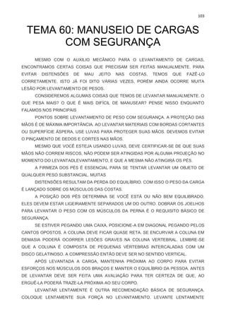 103
TEMA 60: MANUSEIO DE CARGAS
COM SEGURANÇA
MESMO COM O AUXILIO MECÂNICO PARA O LEVANTAMENTO DE CARGAS,
ENCONTRAMOS CERTAS COISAS QUE PRECISAM SER FEITAS MANUALMENTE. PARA
EVITAR DISTENSÕES DE MAU JEITO NAS COSTAS, TEMOS QUE FAZÊ-LO
CORRETAMENTE. ISTO JÁ FOI DITO VÁRIAS VEZES, PORÉM AINDA OCORRE MUITA
LESÃO POR LEVANTAMENTO DE PESOS.
CONSIDEREMOS ALGUMAS COISAS QUE TEMOS DE LEVANTAR MANUALMENTE. O
QUE PESA MAIS? O QUE É MAIS DIFÍCIL DE MANUSEAR? PENSE NISSO ENQUANTO
FALAMOS NOS PRINCIPAIS
PONTOS SOBRE LEVANTAMENTO DE PESO COM SEGURANÇA. A PROTEÇÃO DAS
MÃOS É DE MÁXIMA IMPORTÂNCIA. AO LEVANTAR MATERIAIS COM BORDAS CORTANTES
OU SUPERFÍCIE ÁSPERA, USE LUVAS PARA PROTEGER SUAS MÃOS. DEVEMOS EVITAR
O PINÇAMENTO DE DEDOS E CORTES NAS MÃOS.
MESMO QUE VOCÊ ESTEJA USANDO LUVAS, DEVE CERTIFICAR-SE DE QUE SUAS
MÃOS NÃO CORREM RISCOS, NÃO PODEM SER ATINGIDAS POR ALGUMA PROJEÇÃO NO
MOMENTO DO LEVANTADLEVANTAMENTO, E QUE A MESMA NÃO ATINGIRÁ OS PÉS.
A FIRMEZA DOS PÉS É ESSENCIAL PARA SE TENTAR LEVANTAR UM OBJETO DE
QUALQUER PESO SUBSTANCIAL. MUITAS
DISTENSÕES RESULTAM DA PERDA DO EQUILÍBRIO. COM ISSO O PESO DA CARGA
É LANÇADO SOBRE OS MÚSCULOS DAS COSTAS.
A POSIÇÃO DOS PÉS DETERMINA SE VOCÊ ESTÁ OU NÃO BEM EQUILIBRADO.
ELES DEVEM ESTAR LIGEIRAMENTE SEPARADOS UM DO OUTRO. DOBRAR OS JOELHOS
PARA LEVANTAR O PESO COM OS MÚSCULOS DA PERNA É O REQUISITO BÁSICO DE
SEGURANÇA.
SE ESTIVER PEGANDO UMA CAIXA, POSICIONE-A EM DIAGONAL PEGANDO PELOS
CANTOS OPOSTOS. A COLUNA DEVE FICAR QUASE RETA. SE ENCURVAR A COLUNA EM
DEMASIA PODERÁ OCORRER LESÕES GRAVES NA COLUNA VERTEBRAL. LEMBRE-SE
QUE A COLUNA É COMPOSTA DE PEQUENAS VÉRTEBRAS INTERCALADAS COM UM
DISCO GELATINOSO. A COMPRESSÃO ENTÃO DEVE SER NO SENTIDO VERTICAL.
APÓS LEVANTADA A CARGA, MANTENHA PRÓXIMA AO CORPO PARA EVITAR
ESFORÇOS NOS MÚSCULOS DOS BRAÇOS E MANTER O EQUILÍBRIO DA PESSOA. ANTES
DE LEVANTAR DEVE SER FEITA UMA AVALIAÇÃO PARA TER CERTEZA DE QUE, AO
ERGUÊ-LA PODERÁ TRAZE-LA PRÓXIMA AO SEU CORPO.
LEVANTAR LENTAMENTE É OUTRA RECOMENDAÇÃO BÁSICA DE SEGURANÇA.
COLOQUE LENTAMENTE SUA FORÇA NO LEVANTAMENTO. LEVANTE LENTAMENTE
 