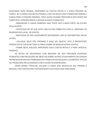104
ESTICANDO SUAS PERNAS, MANTENDO AS COSTAS RETAS E A CAIXA PRÓXIMA AO
CORPO. SE A CARGA FOR MUITO PESADA, LOGO NO INÍCIO VOCÊ PODERÁ RETORNAR A
CARGA PARA A POSIÇÃO ORIGINAL. PEÇA AJUDA QUANDO PRECISAR E NÃO HESITE EM
FAZER ISTO. APRESENTAMOS A SEGUIR ALGUNS CONSELHOS:
- DIMENSIONE A CARGA PRIMEIRO, NÃO TENTE SER O MAIS FORTE. NA DÚVIDA
PEÇA AUXÍLIO;
- CERTIFIQUE-SE DE QUE ESTÁ COM OS PÉS FIRMES NO CHÃO E VERIFIQUE OS
DESNÍVEIS DO LOCAL, SE EXISTIR;
- MANTENHA OS PÉS LIGEIRAMENTE SEPARADOS, UNS 30 CENTÍMETROS UM DO
OUTRO;
- COLOQUE SEUS PÉS PRÓXIMO À BASE DO OBJETO. ISTO É IMPORTANTE
PORQUE EVITA COLOCAR TODA A CARGA SOBRE OS MÚSCULOS DAS COSTAS;
- DOBRE SEUS JOELHOS, MANTENDO SUAS COSTAS RETAS E O MAIS VERTICAL
POSSÍVEL.
AS BOTAS DE SEGURANÇA COM BIQUEIRA DE AÇO PREVINEM POSSÍVEIS
ACIDENTES COM PROJEÇÕES DE OBJETOS SOBRE OS PÉS LEVANTAMENTO DE CARGAS
REPRESENTAM MUITOS PROBLEMAS NO TRABALHO EM RELAÇÃO A ACIDENTES TÍPICOS
OU PROBLEMAS RELACIONADOS COM A SAÚDE DO EMPREGADO.
ASSIM SENDO, PROCURE UTILIZAR A FORÇA DOS MÚSCULOS DAS PERNAS E
BRAÇOS, POIS COSTAS NÃO POSSUEM MÚSCULOS PARA ESSA FINALIDADE.
 