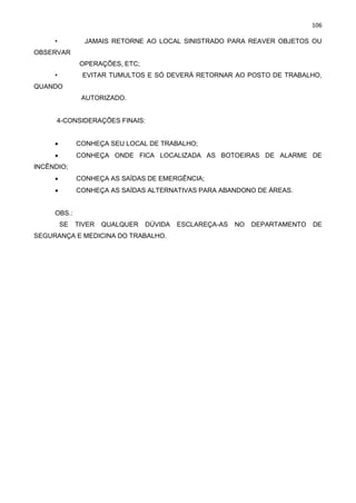 106
• JAMAIS RETORNE AO LOCAL SINISTRADO PARA REAVER OBJETOS OU
OBSERVAR
OPERAÇÕES, ETC;
• EVITAR TUMULTOS E SÓ DEVERÁ RETORNAR AO POSTO DE TRABALHO,
QUANDO
AUTORIZADO.
4-CONSIDERAÇÕES FINAIS:
• CONHEÇA SEU LOCAL DE TRABALHO;
• CONHEÇA ONDE FICA LOCALIZADA AS BOTOEIRAS DE ALARME DE
INCÊNDIO;
• CONHEÇA AS SAÍDAS DE EMERGÊNCIA;
• CONHEÇA AS SAÍDAS ALTERNATIVAS PARA ABANDONO DE ÁREAS.
OBS.:
SE TIVER QUALQUER DÚVIDA ESCLAREÇA-AS NO DEPARTAMENTO DE
SEGURANÇA E MEDICINA DO TRABALHO. PLANO DE ABANDONO DE ÁREA PLANO DE ABANDONO DE ÁREA
 