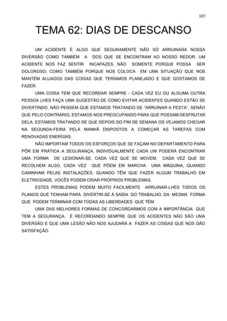 107
TEMA 62: DIAS DE DESCANSO
UM ACIDENTE É ALGO QUE SEGURAMENTE NÃO SÓ ARRUINARÁ NOSSA
DIVERSÃO COMO TAMBÉM A DOS QUE SE ENCONTRAM AO NOSSO REDOR. UM
ACIDENTE NOS FAZ SENTIR INCAPAZES, NÃO SOMENTE PORQUE POSSA SER
DOLOROSO, COMO TAMBÉM PORQUE NOS COLOCA EM UMA SITUAÇÃO QUE NOS
MANTÉM ALIJADOS DAS COISAS QUE TERÍAMOS PLANEJADO E QUE GOSTAMOS DE
FAZER.
UMA COISA TEM QUE RECORDAR SEMPRE - CADA VEZ EU OU ALGUMA OUTRA
PESSOA LHES FAÇA UMA SUGESTÃO DE COMO EVITAR ACIDENTES QUANDO ESTÃO SE
DIVERTINDO, NÃO PENSEM QUE ESTAMOS TRATANDO DE “ARRUINAR A FESTA”, SENÃO
QUE PELO CONTRÁRIO, ESTAMOS NOS PREOCUPANDO PARA QUE POSSAM DESFRUTAR
DELA. ESTAMOS TRATANDO DE QUE DEPOIS DO FIM DE SEMANA OS VEJAMOS CHEGAR
NA SEGUNDA-FEIRA PELA MANHÃ DISPOSTOS A COMEÇAR AS TAREFAS COM
RENOVADAS ENERGIAS.
NÃO IMPORTAM TODOS OS ESFORÇOS QUE SE FAÇAM NO DEPARTAMENTO PARA
PÔR EM PRÁTICA A SEGURANÇA, INDIVIDUALMENTE CADA UM PODERÁ ENCONTRAR
UMA FORMA DE LESIONAR-SE. CADA VEZ QUE SE MOVEM, CADA VEZ QUE SE
RECOLHEM ALGO, CADA VEZ QUE PÕEM EM MARCHA UMA MÁQUINA, QUANDO
CAMINHAM PELAS INSTALAÇÕES, QUANDO TÊM QUE FAZER ALGUM TRABALHO EM
ELETRICIDADE, VOCÊS PODEM CRIAR PRÓPRIOS PROBLEMAS.
ESTES PROBLEMAS PODEM MUITO FACILMENTE ARRUINAR-LHES TODOS OS
PLANOS QUE TENHAM PARA DIVERTIR-SE À SAÍDA DO TRABALHO, DA MESMA FORMA
QUE PODEM TERMINAR COM TODAS AS LIBERDADES QUE TÊM.
UMA DAS MELHORES FORMAS DE CONCORDARMOS COM A IMPORTÂNCIA QUE
TEM A SEGURANÇA, É RECORDANDO SEMPRE QUE OS ACIDENTES NÃO SÃO UMA
DIVERSÃO E QUE UMA LESÃO NÃO NOS AJUDARÁ A FAZER AS COISAS QUE NOS DÃO
SATISFAÇÃO.
 