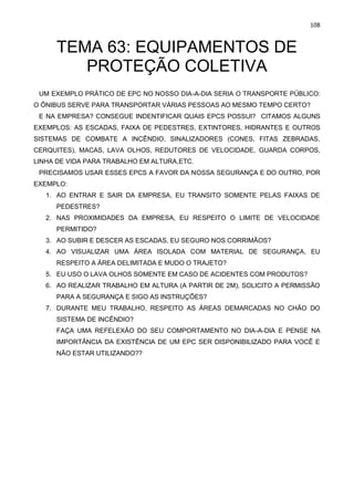 108
TEMA 63: EQUIPAMENTOS DE
PROTEÇÃO COLETIVA
UM EXEMPLO PRÁTICO DE EPC NO NOSSO DIA-A-DIA SERIA O TRANSPORTE PÚBLICO:
O ÔNIBUS SERVE PARA TRANSPORTAR VÁRIAS PESSOAS AO MESMO TEMPO CERTO?
E NA EMPRESA? CONSEGUE INDENTIFICAR QUAIS EPCS POSSUI? CITAMOS ALGUNS
EXEMPLOS: AS ESCADAS, FAIXA DE PEDESTRES, EXTINTORES, HIDRANTES E OUTROS
SISTEMAS DE COMBATE A INCÊNDIO, SINALIZADORES (CONES, FITAS ZEBRADAS,
CERQUITES), MACAS, LAVA OLHOS, REDUTORES DE VELOCIDADE, GUARDA CORPOS,
LINHA DE VIDA PARA TRABALHO EM ALTURA,ETC.
PRECISAMOS USAR ESSES EPCS A FAVOR DA NOSSA SEGURANÇA E DO OUTRO, POR
EXEMPLO:
1. AO ENTRAR E SAIR DA EMPRESA, EU TRANSITO SOMENTE PELAS FAIXAS DE
PEDESTRES?
2. NAS PROXIMIDADES DA EMPRESA, EU RESPEITO O LIMITE DE VELOCIDADE
PERMITIDO?
3. AO SUBIR E DESCER AS ESCADAS, EU SEGURO NOS CORRIMÃOS?
4. AO VISUALIZAR UMA ÁREA ISOLADA COM MATERIAL DE SEGURANÇA, EU
RESPEITO A ÁREA DELIMITADA E MUDO O TRAJETO?
5. EU USO O LAVA OLHOS SOMENTE EM CASO DE ACIDENTES COM PRODUTOS?
6. AO REALIZAR TRABALHO EM ALTURA (A PARTIR DE 2M), SOLICITO A PERMISSÃO
PARA A SEGURANÇA E SIGO AS INSTRUÇÕES?
7. DURANTE MEU TRABALHO, RESPEITO AS ÁREAS DEMARCADAS NO CHÃO DO
SISTEMA DE INCÊNDIO?
FAÇA UMA REFELEXÃO DO SEU COMPORTAMENTO NO DIA-A-DIA E PENSE NA
IMPORTÂNCIA DA EXISTÊNCIA DE UM EPC SER DISPONIBILIZADO PARA VOCÊ E
NÃO ESTAR UTILIZANDO??
 