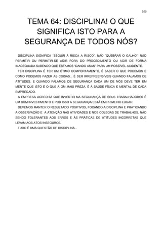 109
TEMA 64: DISCIPLINA! O QUE
SIGNIFICA ISTO PARA A
SEGURANÇA DE TODOS NÓS?
DISCIPLINA SIGNIFICA “SEGUIR À RISCA A RISCO”, NÃO “QUEBRAR O GALHO”, NÃO
PERMITIR OU PERMITIR-SE AGIR FORA DO PROCEDIMENTO OU AGIR DE FORMA
INADEQUADA SABENDO QUE ESTAMOS “DANDO ASAS” PARA UM POSSÍVEL ACIDENTE.
TER DISCIPLINA É TER UM ÓTIMO COMPORTAMENTO, É SABER O QUE PODEMOS E
COMO PODEMOS FAZER AS COISAS... É SER IRREPREENSÍVEIS QUANDO FALAMOS DE
ATITUDES. E QUANDO FALAMOS DE SEGURANÇA CADA UM DE NÓS DEVE TER EM
MENTE QUE ISTO É O QUE A GM MAIS PREZA. É A SAÚDE FÍSICA E MENTAL DE CADA
EMPREGADO.
A EMPRESA ACREDITA QUE INVESTIR NA SEGURANÇA DE SEUS TRABALHADORES É
UM BOM INVESTIMENTO E POR ISSO A SEGURANÇA ESTÁ EM PRIMEIRO LUGAR.
DEVEMOS MANTER O RESULTADO POSITIVOS, FOCANDO A DISCIPLINA E PRATICANDO
A OBSERVAÇÃO E A ATENÇÃO NAS ATIVIDADES E NOS COLEGAS DE TRABALHOS, NÃO
SENDO TOLERANTES AOS ERROS E ÀS PRÁTICAS DE ATITUDES INCORRETAS QUE
LEVAM AOS ATOS INSEGUROS.
TUDO É UMA QUESTÃO DE DISCIPLINA...
 