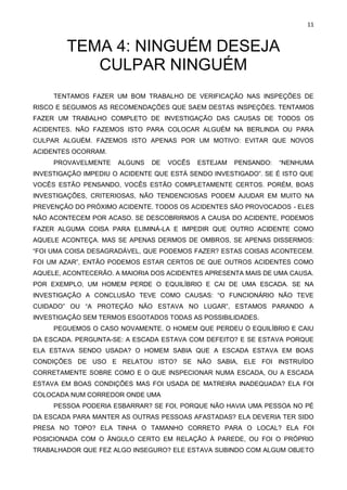 11
TEMA 4: NINGUÉM DESEJA
CULPAR NINGUÉM
TENTAMOS FAZER UM BOM TRABALHO DE VERIFICAÇÃO NAS INSPEÇÕES DE
RISCO E SEGUIMOS AS RECOMENDAÇÕES QUE SAEM DESTAS INSPEÇÕES. TENTAMOS
FAZER UM TRABALHO COMPLETO DE INVESTIGAÇÃO DAS CAUSAS DE TODOS OS
ACIDENTES. NÃO FAZEMOS ISTO PARA COLOCAR ALGUÉM NA BERLINDA OU PARA
CULPAR ALGUÉM. FAZEMOS ISTO APENAS POR UM MOTIVO: EVITAR QUE NOVOS
ACIDENTES OCORRAM.
PROVAVELMENTE ALGUNS DE VOCÊS ESTEJAM PENSANDO: “NENHUMA
INVESTIGAÇÃO IMPEDIU O ACIDENTE QUE ESTÁ SENDO INVESTIGADO”. SE É ISTO QUE
VOCÊS ESTÃO PENSANDO, VOCÊS ESTÃO COMPLETAMENTE CERTOS. PORÉM, BOAS
INVESTIGAÇÕES, CRITERIOSAS, NÃO TENDENCIOSAS PODEM AJUDAR EM MUITO NA
PREVENÇÃO DO PRÓXIMO ACIDENTE. TODOS OS ACIDENTES SÃO PROVOCADOS - ELES
NÃO ACONTECEM POR ACASO. SE DESCOBRIRMOS A CAUSA DO ACIDENTE, PODEMOS
FAZER ALGUMA COISA PARA ELIMINÁ-LA E IMPEDIR QUE OUTRO ACIDENTE COMO
AQUELE ACONTEÇA. MAS SE APENAS DERMOS DE OMBROS, SE APENAS DISSERMOS:
“FOI UMA COISA DESAGRADÁVEL, QUE PODEMOS FAZER? ESTAS COISAS ACONTECEM.
FOI UM AZAR”, ENTÃO PODEMOS ESTAR CERTOS DE QUE OUTROS ACIDENTES COMO
AQUELE, ACONTECERÃO. A MAIORIA DOS ACIDENTES APRESENTA MAIS DE UMA CAUSA.
POR EXEMPLO, UM HOMEM PERDE O EQUILÍBRIO E CAI DE UMA ESCADA. SE NA
INVESTIGAÇÃO A CONCLUSÃO TEVE COMO CAUSAS: “O FUNCIONÁRIO NÃO TEVE
CUIDADO” OU “A PROTEÇÃO NÃO ESTAVA NO LUGAR”, ESTAMOS PARANDO A
INVESTIGAÇÃO SEM TERMOS ESGOTADOS TODAS AS POSSIBILIDADES.
PEGUEMOS O CASO NOVAMENTE. O HOMEM QUE PERDEU O EQUILÍBRIO E CAIU
DA ESCADA. PERGUNTA-SE: A ESCADA ESTAVA COM DEFEITO? E SE ESTAVA PORQUE
ELA ESTAVA SENDO USADA? O HOMEM SABIA QUE A ESCADA ESTAVA EM BOAS
CONDIÇÕES DE USO E RELATOU ISTO? SE NÃO SABIA, ELE FOI INSTRUÍDO
CORRETAMENTE SOBRE COMO E O QUE INSPECIONAR NUMA ESCADA, OU A ESCADA
ESTAVA EM BOAS CONDIÇÕES MAS FOI USADA DE MATREIRA INADEQUADA? ELA FOI
COLOCADA NUM CORREDOR ONDE UMA
PESSOA PODERIA ESBARRAR? SE FOI, PORQUE NÃO HAVIA UMA PESSOA NO PÉ
DA ESCADA PARA MANTER AS OUTRAS PESSOAS AFASTADAS? ELA DEVERIA TER SIDO
PRESA NO TOPO? ELA TINHA O TAMANHO CORRETO PARA O LOCAL? ELA FOI
POSICIONADA COM O ÂNGULO CERTO EM RELAÇÃO À PAREDE, OU FOI O PRÓPRIO
TRABALHADOR QUE FEZ ALGO INSEGURO? ELE ESTAVA SUBINDO COM ALGUM OBJETO
 
