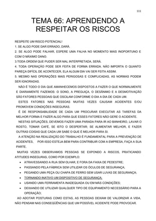 111
TEMA 66: APRENDENDO A
RESPEITAR OS RISCOS
RESPEITE UM RISCO POTENCIAL!
1. SE ALGO PODE DAR ERRADO, DARÁ.
2. SE ALGO PODE FALHAR, ESPERE UMA FALHA NO MOMENTO MAIS INOPORTUNO E
COM O MÁXIMO DANO.
3.TODA ORDEM QUE PUDER SER MAL INTERPRETADA, SERÁ.
4. TODA OPERAÇÃO PODE SER FEITA DE FORMA ERRADA. NÃO IMPORTA O QUANTO
PAREÇA DIFÍCIL DE ACONTECER, ELA ALGUM DIA VAI SER FEITA ASSIM.
5. MESMO NAS OPERAÇÕES MAIS PERIGOSAS E COMPLICADAS, AS NORMAS PODEM
SER IGNORADAS.
NÃO É TODO O DIA QUE AMANHECEMOS DISPOSTOS A FAZER O QUE NORMALMENTE
E DIARIAMENTE FAZEMOS: O SONO, A PREGUIÇA, O DESÂNIMO E A DESMOTIVAÇÃO
SÃO FATORES PESSOAIS QUE OSCILAM CONFORME O DIA A DIA DE CADA UM.
ESTES FATORES NAS PESSOAS MUITAS VEZES CAUSAM ACIDENTES E/OU
PROMOVEM CONDIÇÕES INSEGURAS.
É DE RESPONSABILIDADE DE CADA UM PROCURAR EXECUTAR AS TAREFAS DA
MELHOR FORMA E FAZER ALGO PARA QUE ESSES FATORES NÃO GERE O ACIDENTE.
NESTAS SITUAÇÕES, DEVEMOS FAZER UMA PARADA PARA IR AO BANHEIRO, LAVAR O
ROSTO, TOMAR CAFÉ, SE ISTO O DESPERTAR; SE ALIMENTAR MELHOR, E FAZER
OUTRAS COISAS QUE CADA UM SABE O QUE É MELHOR PARA SI.
A ATENÇÃO NA REALIZAÇÃO DO TRABALHO É FUNDAMENTAL PARA A PREVENÇÃO DE
ACIDENTES, POR ISSO ESTEJA BEM PARA CONTRIBUIR COM A EMPRESA, FAÇA A SUA
PARTE.
MUITAS VEZES OBSERVAMOS PESSOAS SE EXPONDO A RISCOS, PRATICANDO
ATITUDES INSEGURAS, COMO POR EXEMPLO:
• ATRAVESSANDO A RUA SEM OLHAR, E FORA DA FAIXA DE PEDESTRE;
• PASSANDO PELA FÁBRICA SEM UTILIZAR OS ÓCULOS DE SEGURANÇA;
• PEGANDO UMA PEÇA OU CHAPA DE FERRO SEM USAR LUVAS DE SEGURANÇA;
• TORNANDO INATIVO UM DISPOSITIVO DE SEGURANÇA;
• USANDO UMA FERRAMENTA INADEQUADA OU EM MÁS CONDIÇÕES;
• DEIXANDO DE UTILIZAR QUALQUER TIPO DE EQUIPAMENTO NECESSÁRIO PARA A
OPERAÇÃO;
AO ADOTAR POSTURAS COMO ESTAS, AS PESSOAS DEIXAM DE VALORIZAR A VIDA,
NÃO PENSAM NAS CONSEQÜÊNCIAS QUE UM POSSÍVEL ACIDENTE PODE PROVOCAR.
 