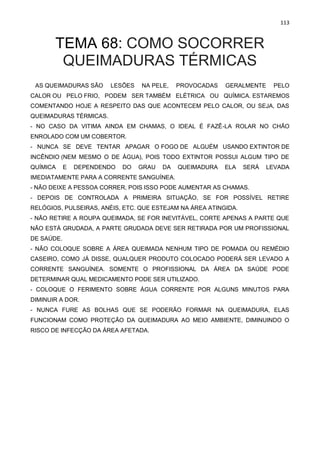 113
TEMA 68: COMO SOCORRER
QUEIMADURAS TÉRMICAS
AS QUEIMADURAS SÃO LESÕES NA PELE, PROVOCADAS GERALMENTE PELO
CALOR OU PELO FRIO, PODEM SER TAMBÉM ELÉTRICA OU QUÍMICA. ESTAREMOS
COMENTANDO HOJE A RESPEITO DAS QUE ACONTECEM PELO CALOR, OU SEJA, DAS
QUEIMADURAS TÉRMICAS.
- NO CASO DA VITIMA AINDA EM CHAMAS, O IDEAL É FAZÊ-LA ROLAR NO CHÃO
ENROLADO COM UM COBERTOR.
- NUNCA SE DEVE TENTAR APAGAR O FOGO DE ALGUÉM USANDO EXTINTOR DE
INCÊNDIO (NEM MESMO O DE ÁGUA), POIS TODO EXTINTOR POSSUI ALGUM TIPO DE
QUÍMICA E DEPENDENDO DO GRAU DA QUEIMADURA ELA SERÁ LEVADA
IMEDIATAMENTE PARA A CORRENTE SANGUÍNEA.
- NÃO DEIXE A PESSOA CORRER, POIS ISSO PODE AUMENTAR AS CHAMAS.
- DEPOIS DE CONTROLADA A PRIMEIRA SITUAÇÃO, SE FOR POSSÍVEL RETIRE
RELÓGIOS, PULSEIRAS, ANÉIS, ETC. QUE ESTEJAM NA ÁREA ATINGIDA.
- NÃO RETIRE A ROUPA QUEIMADA, SE FOR INEVITÁVEL, CORTE APENAS A PARTE QUE
NÃO ESTÁ GRUDADA, A PARTE GRUDADA DEVE SER RETIRADA POR UM PROFISSIONAL
DE SAÚDE.
- NÃO COLOQUE SOBRE A ÁREA QUEIMADA NENHUM TIPO DE POMADA OU REMÉDIO
CASEIRO, COMO JÁ DISSE, QUALQUER PRODUTO COLOCADO PODERÁ SER LEVADO A
CORRENTE SANGUÍNEA. SOMENTE O PROFISSIONAL DA ÁREA DA SAÚDE PODE
DETERMINAR QUAL MEDICAMENTO PODE SER UTILIZADO.
- COLOQUE O FERIMENTO SOBRE ÁGUA CORRENTE POR ALGUNS MINUTOS PARA
DIMINUIR A DOR.
- NUNCA FURE AS BOLHAS QUE SE PODERÃO FORMAR NA QUEIMADURA, ELAS
FUNCIONAM COMO PROTEÇÃO DA QUEIMADURA AO MEIO AMBIENTE, DIMINUINDO O
RISCO DE INFECÇÃO DA ÁREA AFETADA.
 
