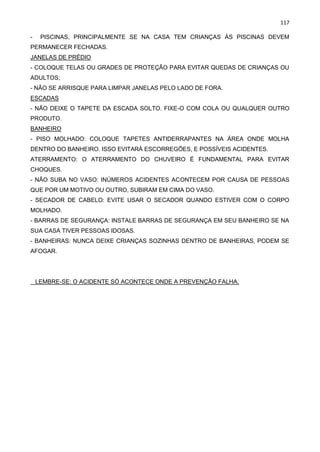 117
- PISCINAS, PRINCIPALMENTE SE NA CASA TEM CRIANÇAS ÀS PISCINAS DEVEM
PERMANECER FECHADAS.
JANELAS DE PRÉDIO
- COLOQUE TELAS OU GRADES DE PROTEÇÃO PARA EVITAR QUEDAS DE CRIANÇAS OU
ADULTOS;
- NÃO SE ARRISQUE PARA LIMPAR JANELAS PELO LADO DE FORA.
ESCADAS
- NÃO DEIXE O TAPETE DA ESCADA SOLTO. FIXE-O COM COLA OU QUALQUER OUTRO
PRODUTO.
BANHEIRO
- PISO MOLHADO: COLOQUE TAPETES ANTIDERRAPANTES NA ÁREA ONDE MOLHA
DENTRO DO BANHEIRO. ISSO EVITARÁ ESCORREGÕES, E POSSÍVEIS ACIDENTES.
ATERRAMENTO: O ATERRAMENTO DO CHUVEIRO É FUNDAMENTAL PARA EVITAR
CHOQUES.
- NÃO SUBA NO VASO: INÚMEROS ACIDENTES ACONTECEM POR CAUSA DE PESSOAS
QUE POR UM MOTIVO OU OUTRO, SUBIRAM EM CIMA DO VASO.
- SECADOR DE CABELO: EVITE USAR O SECADOR QUANDO ESTIVER COM O CORPO
MOLHADO.
- BARRAS DE SEGURANÇA: INSTALE BARRAS DE SEGURANÇA EM SEU BANHEIRO SE NA
SUA CASA TIVER PESSOAS IDOSAS.
- BANHEIRAS: NUNCA DEIXE CRIANÇAS SOZINHAS DENTRO DE BANHEIRAS, PODEM SE
AFOGAR.
LEMBRE-SE: O ACIDENTE SÓ ACONTECE ONDE A PREVENÇÃO FALHA.
 
