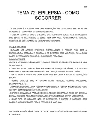 118
TEMA 72: EPILEPSIA - COMO
SOCORRER
A EPILEPSIA É CAUSADA POR UMA ALTERAÇÃO NAS ATIVIDADES ELÉTRICAS DO
CÉREBRO, É TEMPORÁRIA E SEMPRE REVERSÍVEL.
FOI-SE O TEMPO EM QUE O EPILÉTICO ERA TIDO COMO DOIDO. HOJE AS PESSOAS
QUE LEVAM O TRATAMENTO A SÉRIO, TEM UMA VIDA PERFEITAMENTE NORMAL,
INCLUSIVE SE DESTACANDO NO MERCADO DE TRABALHO.
ATAQUE EPILÉTICO
DURANTE UM ATAQUE EPILÉTICO, NORMALMENTE A PESSOA FICA COM A
MUSCULATURA RETRAÍDA E COMEÇA A SE DEBATER COM VIOLÊNCIA, EM ALGUNS
CASOS A PESSOA FICA COM OS OLHOS VIRADOS PARA CIMA.
COMO SOCORRER
- DEITE A VÍTIMA NO CHÃO AFASTE TUDO QUE ESTIVER AO SEU REDOR PARA QUE NÃO
SE MACHUQUE;
- COLOQUE ALGO CONFORTÁVEL EM BAIXO DA CABEÇA DA VÍTIMA, E A SEGURE
FIRMEMENTE, PARA EVITAR QUE BATA COM A CABEÇA E SOFRA ALGUMA LESÃO;
- TENTE VIRAR A VÍTIMA DE LADO, PARA QUE ESCORRA A SALIVA E SECREÇÕES
BUCAIS;
- RETIRE OBJETOS QUE A POSSAM FERIR, RELÓGIO, ÓCULOS, PULSEIRAS,
DENTADURAS, ETC;
- JAMAIS DÊ LÍQUIDOS A UMA PESSOA INCONSCIENTE. A PESSOA INCONSCIENTE PODE
ASFIXIAR COM O LÍQUIDO, E ATÉ IR A ÓBITO;
- ESPERE A CONVULSÃO PASSAR E DEIXE A PESSOA DESCANSAR, PODE SER QUE ELA
DURMA, E SE ISSO ACONTECER DEIXE-A PELO TEMPO EM QUE SENTIR NECESSÁRIO;
- NESSE TIPO DE SITUAÇÃO NÃO SE DESESPERE, E PRESTE O SOCORRO COM
CARINHO, COMO SE FOSSE PARA A PESSOA QUE MAIS AMA.
SOCORRER ALGUÉM NÃO É COISA DE OUTRO MUNDO, SÓ REQUER UMA DOSE DE AMOR
E CORAGEM!
 
