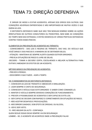 119
TEMA 73: DIREÇÃO DEFENSIVA
É DIRIGIR DE MODO A EVITAR ACIDENTES, APESAR DOS ERROS DOS OUTROS, DAS
CONDIÇÕES ADVERSAS ENFRENTADAS E NÃO IMPORTANDO-SE MUITAS VEZES O QUE
DIZEM AS LEIS.
O MOTORISTA DEFENSIVO SABE QUE NÃO TEM NENHUM DOMÍNIO SOBRE AS AÇÕES
IRREFLETIDAS DE OUTROS CONDUTORES OU PEDESTRES, NEM SABE AS CONDIÇÕES
DO TEMPO NEM DAS ESTRADAS, E ENTÃO DESENVOLVE VÁRIAS PRÁTICAS DEFENSIVAS
CONTRA TODOS ESSES RISCOS.
ELEMENTOS DA PREVENÇÃO DE ACIDENTES NO TRÂNSITO:
- CONHECIMENTO - DAS LEIS E REGRAS DE TRÂNSITO, DAS VIAS, DO VEÍCULO QUE
VOCÊ DIRIGE E DOS RISCOS E A MANEIRA DE SE DEFENDER DELES;
- ATENÇÃO - MANTENHA-SE SEMPRE ALERTA QUANDO ESTIVER DIRIGINDO;
- PREVEJA SITUAÇÕES DE RISCO E LIVRE-SE DELAS;
-DECISÃO - TOMAR A DECISÃO CERTA, ESCOLHENDO A MELHOR ALTERNATIVA PARA
EVITAR E AMENIZAR OS EFEITOS DE UM ACIDENTE;
MÉTODO BÁSICO DA PREVENÇÃO DE ACIDENTES:
- PREVER O PERIGO;
- DESCOBRIR O QUE FAZER; - AGIR A TEMPO.
OS 10 MANDAMENTOS DO MOTORISTA DEFENSIVO:
1 - CONHECER AS LEIS DE TRANSITO E OBEDECER A SINALIZAÇÃO;
2 - USAR SEMPRE O CINTO DE SEGURANÇA;
3 - CONHECER O VEÍCULO QUE ESTÁ DIRIGINDO E SABER COMO COMANDÁ-LO;
4 - MANTER O VEÍCULO SEMPRE EM BOAS CONDIÇÕES DE FUNCIONAMENTO;
5 - PREVER A POSSIBILIDADE DE ACIDENTES E SER CAPAZ DE EVITÁ-LOS;
6 - SER CAPAZ DE DECIDIR COM RAPIDEZ E CORRETAMENTE EM SITUAÇÕES DE RISCO;
7 - NÃO ACEITAR DESAFIOS E PROVOCAÇÕES;
8 - NÃO DIRIGIR CANSADO, SOB EFEITO DE DROGAS, OU ÁLCOOL;
9 - VER E SER VISTO;
10 - NÃO ABUSAR DA AUTO - CONFIANÇA.
QUEM SEGUE ESSAS DICAS SEMPRE VAI EM SEGURANÇA!
LEMBRE – SE, O ACIDENTE SÓ ACONTECE ONDE A PREVENÇÃO FALHA!
 