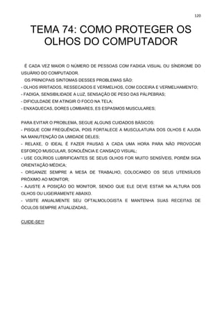 120
TEMA 74: COMO PROTEGER OS
OLHOS DO COMPUTADOR
É CADA VEZ MAIOR O NÚMERO DE PESSOAS COM FADIGA VISUAL OU SÍNDROME DO
USUÁRIO DO COMPUTADOR.
OS PRINICPAIS SINTOMAS DESSES PROBLEMAS SÃO:
- OLHOS IRRITADOS, RESSECADOS E VERMELHOS, COM COCEIRA E VERMELHAMENTO;
- FADIGA, SENSIBILIDADE A LUZ, SENSAÇÃO DE PESO DAS PÁLPEBRAS;
- DIFICULDADE EM ATINGIR O FOCO NA TELA;
- ENXAQUECAS, DORES LOMBARES, ES ESPASMOS MUSCULARES;
PARA EVITAR O PROBLEMA, SEGUE ALGUNS CUIDADOS BÁSICOS:
- PISQUE COM FREQUÊNCIA, POIS FORTALECE A MUSCULATURA DOS OLHOS E AJUDA
NA MANUTENÇÃO DA UMIDADE DELES;
- RELAXE, O IDEAL É FAZER PAUSAS A CADA UMA HORA PARA NÃO PROVOCAR
ESFORÇO MUSCULAR, SONOLÊNCIA E CANSAÇO VISUAL;
- USE COLÍRIOS LUBRIFICANTES SE SEUS OLHOS FOR MUITO SENSÍVEIS, PORÉM SIGA
ORIENTAÇÃO MÉDICA;
- ORGANIZE SEMPRE A MESA DE TRABALHO, COLOCANDO OS SEUS UTENSÍLIOS
PRÓXIMO AO MONITOR;
- AJUSTE A POSIÇÃO DO MONITOR, SENDO QUE ELE DEVE ESTAR NA ALTURA DOS
OLHOS OU LIGEIRAMENTE ABAIXO.
- VISITE ANUALMENTE SEU OFTALMOLOGISTA E MANTENHA SUAS RECEITAS DE
ÓCULOS SEMPRE ATUALIZADAS,.
CUIDE-SE!!!
 