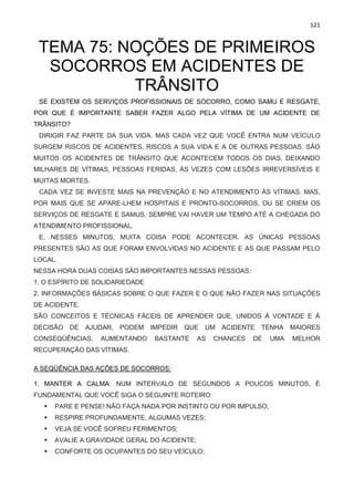 121
TEMA 75: NOÇÕES DE PRIMEIROS
SOCORROS EM ACIDENTES DE
TRÂNSITO
SE EXISTEM OS SERVIÇOS PROFISSIONAIS DE SOCORRO, COMO SAMU E RESGATE,
POR QUE É IMPORTANTE SABER FAZER ALGO PELA VÍTIMA DE UM ACIDENTE DE
TRÂNSITO?
DIRIGIR FAZ PARTE DA SUA VIDA. MAS CADA VEZ QUE VOCÊ ENTRA NUM VEÍCULO
SURGEM RISCOS DE ACIDENTES, RISCOS A SUA VIDA E A DE OUTRAS PESSOAS. SÃO
MUITOS OS ACIDENTES DE TRÂNSITO QUE ACONTECEM TODOS OS DIAS, DEIXANDO
MILHARES DE VÍTIMAS, PESSOAS FERIDAS, ÀS VEZES COM LESÕES IRREVERSÍVEIS E
MUITAS MORTES.
CADA VEZ SE INVESTE MAIS NA PREVENÇÃO E NO ATENDIMENTO ÀS VÍTIMAS. MAS,
POR MAIS QUE SE APARE-LHEM HOSPITAIS E PRONTO-SOCORROS, OU SE CRIEM OS
SERVIÇOS DE RESGATE E SAMUS, SEMPRE VAI HAVER UM TEMPO ATÉ A CHEGADA DO
ATENDIMENTO PROFISSIONAL.
E, NESSES MINUTOS, MUITA COISA PODE ACONTECER. AS ÚNICAS PESSOAS
PRESENTES SÃO AS QUE FORAM ENVOLVIDAS NO ACIDENTE E AS QUE PASSAM PELO
LOCAL.
NESSA HORA DUAS COISAS SÃO IMPORTANTES NESSAS PESSOAS:
1. O ESPÍRITO DE SOLIDARIEDADE
2. INFORMAÇÕES BÁSICAS SOBRE O QUE FAZER E O QUE NÃO FAZER NAS SITUAÇÕES
DE ACIDENTE.
SÃO CONCEITOS E TÉCNICAS FÁCEIS DE APRENDER QUE, UNIDOS À VONTADE E À
DECISÃO DE AJUDAR, PODEM IMPEDIR QUE UM ACIDENTE TENHA MAIORES
CONSEQÜÊNCIAS, AUMENTANDO BASTANTE AS CHANCES DE UMA MELHOR
RECUPERAÇÃO DAS VÍTIMAS.
A SEQÜÊNCIA DAS AÇÕES DE SOCORROS:
1. MANTER A CALMA: NUM INTERVALO DE SEGUNDOS A POUCOS MINUTOS, É
FUNDAMENTAL QUE VOCÊ SIGA O SEGUINTE ROTEIRO:
▪ PARE E PENSE! NÃO FAÇA NADA POR INSTINTO OU POR IMPULSO;
▪ RESPIRE PROFUNDAMENTE, ALGUMAS VEZES;
▪ VEJA SE VOCÊ SOFREU FERIMENTOS;
▪ AVALIE A GRAVIDADE GERAL DO ACIDENTE;
▪ CONFORTE OS OCUPANTES DO SEU VEÍCULO;
 