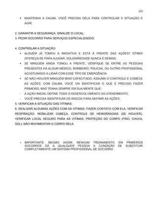 122
▪ MANTENHA A CALMA. VOCÊ PRECISA DELA PARA CONTROLAR A SITUAÇÃO E
AGIR;
2. GARANTIR A SEGURANÇA: SINALIZE O LOCAL;
3. PEDIR SOCORRO PARA SERVIÇOS ESPECIALIZADOS;
4. CONTROLAR A SITUAÇÃO:
▪ ALGUÉM JÁ TOMOU A INICIATIVA E ESTÁ À FRENTE DAS AÇÕES? ÓTIMO!
OFEREÇA-SE PARA AJUDAR, SOLIDARIEDADE NUNCA É DEMAIS.
▪ SE NINGUÉM AINDA TOMOU A FRENTE, VERIFIQUE SE ENTRE AS PESSOAS
PRESENTES HÁ ALGUM MÉDICO, BOMBEIRO, POLICIAL OU OUTRO PROFISSIONAL
ACOSTUMADO A LIDAR COM ESSE TIPO DE EMERGÊNCIA.
▪ SE NÃO HOUVER NINGUÉM MAIS CAPACITADO, ASSUMA O CONTROLE E COMECE
AS AÇÕES. COM CALMA, VOCÊ VAI IDENTIFICAR O QUE É PRECISO FAZER
PRIMEIRO, MAS TENHA SEMPRE EM SUA MENTE QUE:
- A AÇÃO INICIAL DEFINE TODO O DESENVOLVIMENTO DO ATENDIMENTO;
- VOCÊ PRECISA IDENTIFICAR OS RISCOS PARA DEFINIR AS AÇÕES;
5. VERIFICAR A SITUAÇÃO DAS VÍTIMAS:
6. REALIZAR ALGUMAS AÇÕES COM AS VÍTIMAS: FAZER CONTATO COM ELA, VERIFICAR
RESPIRAÇÃO, MOBILIZAR CABEÇA, CONTROLE DE HEMORRAGIAS (SE HOUVER),
VERIFICAR LOCAL SEGURO PARA AS VÍTIMAS, PROTEÇÃO DO CORPO (FRIO, CHUVA,
SOL); NÃO MOVIMENTAR O CORPO DELA.
 IMPORTANTE: MESMO ASSIM, NENHUM TREINAMENTO EM PRIMEIROS
SOCORROS DÁ A QUALQUER PESSOA A CONDIÇÃO DE SUBSTITUIR
COMPLETAMENTE UM SISTEMA PROFISSIONAL DE SOCORRO.
 