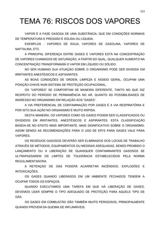 123
TEMA 76: RISCOS DOS VAPORES
VAPOR É A FASE GASOSA DE UMA SUBSTÂNCIA, QUE EM CONDIÇÕES NORMAIS
DE TEMPERATURA E PRESSÃO É SÓLIDA OU LÍQUIDA.
EXEMPLOS : VAPORES DE ÁGUA, VAPORES DE GASOLINA, VAPORES DE
NAFTALINA, ETC.
A PRINCIPAL DIFERENÇA ENTRE GASES E VAPORES ESTÁ NA CONCENTRAÇÃO
DE VAPORES CHAMADOS DE SATURAÇÃO, A PARTIR DO QUAL, QUALQUER AUMENTO NA
CONCENTRAÇÃO TRANSFORMARÁ O VAPOR EM LÍQUIDO OU SÓLIDO.
NO SER HUMANO SUA ATUAÇÃO SOBRE O ORGANISMO PODE SER DIVIDIDA EM
IRRITANTES ANESTÉSICOS E ASFIXIANTES.
AS BOAS CONDIÇÕES DE ORDEM, LIMPEZA E ASSEIO GERAL, OCUPAM UMA
POSIÇÃO CHAVE NUM SISTEMA DE PROTEÇÃO OCUPACIONAL.
OS “VAPORES” SE COMPORTAM DE MANEIRA DIFERENTE, TANTO NO QUE DIZ
RESPEITO DO PERÍODO DE PERMANÊNCIA NO AR, QUANTO ÀS POSSIBILIDADES DE
INGRESSO NO ORGANISMO EM RELAÇÃO AOS “GASES”.
A VIA PREFERENCIAL DE CONTAMINAÇÃO POR GASES É A VIA RESPIRATÓRIA E
POR ISTO SUA AÇÃO NO ORGANISMO É MUITO RÁPIDA.
DESTA MANEIRA, OS VAPORES COMO OS GASES PODEM SER CLASSIFICADOS OU
DIVIDIDOS EM IRRITANTES, ANESTÉSICOS E ASPIRANTES. ESTA CLASSIFICAÇÃO
BASEIA-SE NO EFEITO MAIS IMPORTANTE, MAIS SIGNIFICATIVO SOBRE O ORGANISMO.
ASSIM SENDO AS RECOMENDAÇÕES PARA O USO DE EPI’S PARA GASES VALE PARA
VAPORES.
OS RESÍDUOS GASOSOS DEVERÃO SER ELIMINADOS DOS LOCAIS DE TRABALHO
ATRAVÉS DE MÉTODOS, EQUIPAMENTOS OU MEDIDAS ADEQUADAS, SENDO PROIBIDO O
LANÇAMENTO OU A LIBERAÇÃO DE QUAISQUER CONTAMINANTES GASOSOS SE
ULTRAPASSAREM OS LIMITES DE TOLERÂNCIA ESTABELECIDOS PELA NORMA
REGULAMENTADORA.
A RETENÇÃO DE GÁS PODERÁ ACARRETAR INCÊNDIOS, EXPLOSÕES E
INTOXICAÇÕES.
OS GASES QUANDO LIBERADOS EM UM AMBIENTE FECHADOS TENDEM A
OCUPAR TODOS OS ESPAÇOS.
QUANDO EXECUTAMOS UMA TAREFA EM QUE HÁ LIBERAÇÃO DE GASES,
DEVEMOS USAR SEMPRE O TIPO ADEQUADO DE PROTEÇÃO PARA AQUELE TIPO DE
GÁS.
OS GASES EM COMBUSTÃO SÃO TAMBÉM MUITO PERIGOSOS, PRINCIPALMENTE
QUANDO PROVEM DA QUEIMA DE INFLAMÁVEIS.
 