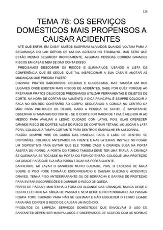 126
TEMA 78: OS SERVIÇOS
DOMÉSTICOS MAIS PROPENSOS A
CAUSAR ACIDENTES
ATÉ QUE ENFIM, EM CASA!” MUITOS SUSPIRAM ALIVIADOS QUANDO VOLTAM PARA A
SEGURANÇA DO LAR DEPOIS DE UM DIA AGITADO NO TRABALHO. MAS SERÁ QUE
ESTÃO MESMO SEGUROS? IRONICAMENTE, ALGUMAS PESSOAS CORREM GRANDES
RISCOS EM CASA E NEM SE DÃO CONTA DISSO.
PRECISAMOS DESCOBRIR OS RISCOS E ELIMINÁ-LOS. USANDO A LISTA DE
CONFERÊNCIA QUE SE SEGUE, QUE TAL INSPECIONAR A SUA CASA E ANOTAR AS
MUDANÇAS QUE PRECISA FAZER?
COZINHA: PRATOS SABOROSOS, DELICIAS E GULOSEIMAS, MAS TAMBÉM UM DOS
LUGARES ONDE EXISTEM MAIS RISCOS DE ACIDENTES. SABE POR QUÊ? PORQUE AO
PREPARAR PRATOS DELICIOSOS PRECISAMOS UTILIZAR FERRAMENTAS E OBJETOS DE
CORTE. NA HORA DE CORTAR UM ALIMENTO A DICA PRINCIPAL É SEMPRE COLOCAR A
FACA NO SENTIDO CONTRÁRIO AO CORPO, SEGURANDO A COMIDA NO CENTRO DA
MÃO PARA PROTEGER OS DEDOS. CASO A PESSOA SE CORTE, É IMPORTANTE
OBSERVAR O TAMANHO DO CORTE - SE O CORTE FOR MAIOR DE 1 CM, É MELHOR IR AO
MÉDICO PARA AVALIAR A LESÃO. CUIDADO COM LATAS, POIS, ELAS OFERECEM
GRANDE RISCO DE CORTES ALÉM DO RISCO DE CONTRAIR TÉTANO. AO JOGAR A LATA
FORA, COLOQUE A TAMPA CORTANTE PARA DENTRO E EMBRULHE EM UM JORNAL.
FOGÃO: SEMPRE VIRE OS CABOS DAS PANELAS PARA O LADO DE DENTRO. SE
DISPONÍVEL, COLOQUE ANTEPAROS NA FRENTE E NAS LATERAIS. INSTALE NO FOGÃO
UM DISPOSITIVO PARA EVITAR QUE ELE TOMBE CASO A CRIANÇA SUBA NA PORTA
ABERTA DO FORNO. A PORTA DO FORNO TAMBÉM DEVE TER UMA TRAVA. A CRIANÇA
SE QUEIMARIA SE TOCASSE NA PORTA DO FORNO? ENTÃO, COLOQUE UMA PROTEÇÃO
OU GRADE PARA QUE ELA NÃO POSSA TOCAR NA PORTA QUENTE.
BANHEIROS: AO LAVAR O BANHEIRO MUITO CUIDADO, POIS, O EXCESSO DE ÁGUA
SOBRE O PISO PODE TORNÁ-LO ESCORREGADIO E CAUSAR QUEDAS E ACIDENTES
GRAVES. TENHA PISO ANTIDERRAPANTE OU DE BORRACHA E BARRAS DE PROTEÇÃO
PARA EVITAR ESCORREGÕES E DIMINUIR O RISCO DE QUEDA.
FERRO DE PASSAR: MANTENHA-O FORA DO ALCANCE DAS CRIANÇAS. NUNCA DEIXE O
FERRO ELÉTRICO NA TÁBUA DE PASSAR E NEM DEIXE O FIO PENDURADO. AO PASSAR
ROUPA TOME CUIDADO PARA NÃO SE QUEIMAR E NÃO ESQUECER O FERRO LIGADO
PARA NÃO CORRER O RISCO DE CAUSAR UM INCÊNDIO.
PRODUTOS DE LIMPEZA: SERVIÇOS DOMÉSTICOS QUE ENVOLVAM O USO DE
SANEANTES DEVEM SER MANIPULADOS E OBSERVADOS DE ACORDO COM AS NORMAS
 