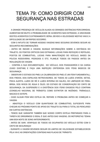 128
TEMA 79: COMO DIRIGIR COM
SEGURANÇA NAS ESTRADAS
A GRANDE PRESENÇA DE VEÍCULOS ALIADA AS GRANDES DISTÂNCIAS PERCORRIDAS,
AUMENTAM EM MUITO A PROBABILIDADE DE ACIDENTES NAS ESTRADAS. A GRAVIDADE
DESTES ACIDENTES É EXTREMAMENTE SÉRIA, DEVIDO A VELOCIDADE NESTAS VIAS E A
DIFICULDADE DE UM RÁPIDO SOCORRO.
COM O INTUITO DE TORNAR NOSSAS VIAGENS MAIS SEGURAS DEVEMOS SEGUIR AS
SEGUINTES RECOMENDAÇÕES:
- ANTES DE INICIAR A VIAGEM, BUSQUE INFORMAÇÕES SOBRE A DISTÂNCIA DO
TRAJETO, OS PONTOS CRÍTICOS DAS ESTRADAS, LOCAIS PARA REFEIÇÃO E REPOUSO,
POSTOS DE COMBUSTÍVEL, LOCAIS PARA MANUTENÇÃO DO VEÍCULO, BASES DA
POLÍCIA RODOVIÁRIA, PEDÁGIOS E ETC. PLANEJE TODOS OS PASSOS ANTES DA
REALIZAÇÃO DA VIAGEM.
- CONFIRA A SUA DOCUMENTAÇÃO, DO VEÍCULO, DOS PASSAGEIROS E DA CARGA
(CASO EXISTAM) E FAÇA UMA INSPEÇÃO CRITERIOSA DOS ITENS BÁSICOS DE
SEGURANÇA.
- OBSERVAR O ESTADO DO PNEU (A CALIBRAGEM DO PNEU É UM ITEM FUNDAMENTAL),
DOS FREIOS, DOS ESPELHOS RETROVISORES, DE TODAS AS LUZES (FARÓIS, SETAS,
PISCA ALERTA, LUZES DE RÉ E LUZES INTERNA DO SALÃO), DO LIMPADOR DE PÁRA-
BRISA, DOS NÍVEIS DE ÁGUA E ÓLEO, DO ESTADO DE CONSERVAÇÃO DO CINTO DE
SEGURANÇA, DA SUSPENSÃO E A EXISTÊNCIA DOS ITENS EXIGIDOS PELO CONTRAN
(CONSELHO NACIONAL DE TRÂNSITO) COMO EXTINTOR DE INCÊNDIO, TRIÂNGULO,
MACACO E ESTEPE.
- CASO ALGUM ITEM NÃO ESTEJA OK, REPARE O PROBLEMA ANTES DE COMEÇAR A
VIAGEM.
- ABASTEÇA O VEÍCULO COM QUANTIDADE DE COMBUSTÍVEL SUFICIENTE PARA
CHEGAR AO PRÓXIMO PONTO DE APOIO DO TRAJETO OU PARA O TOTAL DO PERCURSO
EM CURTAS DISTÂNCIAS.
- TEMOS QUE GARANTIR TAMBÉM QUE NOSSO CORPO ESTEJA PREPARADO PARA A
TAREFA DE DIRIGIRMOS! O IDEAL É QUE ANTES DAS VIAGENS, OS MOTORISTAS TENHA
UMA BOA NOITE DE SONO ANTERIORMENTE.
- ANTES DE SAIR, VERIFIQUE SE TODOS OS OCUPANTES DO VEÍCULO ESTÃO COM O
CINTO DE SEGURANÇA!
- DURANTE A VIAGEM DEVEMOS SEGUIR OS LIMITES DE VELOCIDADE ESTABELECIDOS
PELA VIA E AS ORIENTAÇÕES CONTIDAS NAS PLACAS DE TRÂNSITO.
 