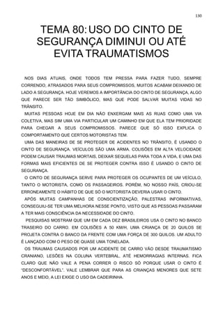 130
TEMA 80:USO DO CINTO DE
SEGURANÇA DIMINUI OU ATÉ
EVITA TRAUMATISMOS
NOS DIAS ATUAIS, ONDE TODOS TEM PRESSA PARA FAZER TUDO, SEMPRE
CORRENDO, ATRASADOS PARA SEUS COMPROMISSOS, MUITOS ACABAM DEIXANDO DE
LADO A SEGURANÇA. HOJE VEREMOS A IMPORTÂNCIA DO CINTO DE SEGURANÇA, ALGO
QUE PARECE SER TÃO SIMBÓLICO, MAS QUE PODE SALVAR MUITAS VIDAS NO
TRÂNSITO.
MUITAS PESSOAS HOJE EM DIA NÃO ENXERGAM MAIS AS RUAS COMO UMA VIA
COLETIVA, MAS SIM UMA VIA PARTICULAR UM CAMINHO EM QUE ELA TEM PRIORIDADE
PARA CHEGAR A SEUS COMPROMISSOS. PARECE QUE SÓ ISSO EXPLICA O
COMPORTAMENTO QUE CERTOS MOTORISTAS TEM.
UMA DAS MANEIRAS DE SE PROTEGER DE ACIDENTES NO TRÂNSITO, É USANDO O
CINTO DE SEGURANÇA. VEÍCULOS SÃO UMA ARMA. COLISÕES EM ALTA VELOCIDADE
PODEM CAUSAR TRAUMAS MORTAIS, DEIXAR SEQUELAS PARA TODA A VIDA, E UMA DAS
FORMAS MAIS EFICIENTES DE SE PROTEGER CONTRA ISSO É USANDO O CINTO DE
SEGURANÇA.
O CINTO DE SEGURANÇA SERVE PARA PROTEGER OS OCUPANTES DE UM VEÍCULO,
TANTO O MOTORISTA, COMO OS PASSAGEIROS. PORÉM, NO NOSSO PAÍS, CRIOU-SE
ERRONEAMENTE O HÁBITO DE QUE SÓ O MOTORISTA DEVERIA USAR O CINTO.
APÓS MUITAS CAMPANHAS DE CONSCIENTIZAÇÃO, PALESTRAS INFORMATIVAS,
CONSEGUIU-SE TER UMA MELHORA NESSE PONTO, VISTO QUE AS PESSOAS PASSARAM
A TER MAIS CONSCIÊNCIA DA NECESSIDADE DO CINTO.
PESQUISAS MOSTRAM QUE UM EM CADA DEZ BRASILEIROS USA O CINTO NO BANCO
TRASEIRO DO CARRO. EM COLISÕES A 50 KM/H, UMA CRIANÇA DE 20 QUILOS SE
PROJETA CONTRA O BANCO DA FRENTE COM UMA FORÇA DE 300 QUILOS. UM ADULTO
É LANÇADO COM O PESO DE QUASE UMA TONELADA.
OS TRAUMAS CAUSADOS POR UM ACIDENTE DE CARRO VÃO DESDE TRAUMATISMO
CRANIANO, LESÕES NA COLUNA VERTEBRAL, ATÉ HEMORRAGIAS INTERNAS. FICA
CLARO QUE NÃO VALE A PENA CORRER O RISCO SÓ PORQUE USAR O CINTO É
“DESCONFORTÁVEL”. VALE LEMBRAR QUE PARA AS CRIANÇAS MENORES QUE SETE
ANOS E MEIO, A LEI EXIGE O USO DA CADEIRINHA.
 