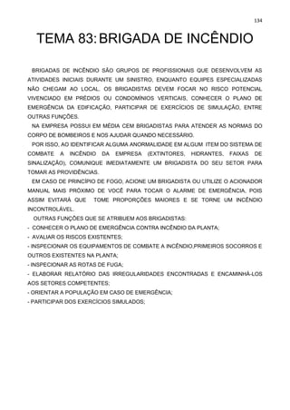 134
TEMA 83:BRIGADA DE INCÊNDIO
BRIGADAS DE INCÊNDIO SÃO GRUPOS DE PROFISSIONAIS QUE DESENVOLVEM AS
ATIVIDADES INICIAIS DURANTE UM SINISTRO, ENQUANTO EQUIPES ESPECIALIZADAS
NÃO CHEGAM AO LOCAL. OS BRIGADISTAS DEVEM FOCAR NO RISCO POTENCIAL
VIVENCIADO EM PRÉDIOS OU CONDOMÍNIOS VERTICAIS, CONHECER O PLANO DE
EMERGÊNCIA DA EDIFICAÇÃO, PARTICIPAR DE EXERCÍCIOS DE SIMULAÇÃO, ENTRE
OUTRAS FUNÇÕES.
NA EMPRESA POSSUI EM MÉDIA CEM BRIGADISTAS PARA ATENDER AS NORMAS DO
CORPO DE BOMBEIROS E NOS AJUDAR QUANDO NECESSÁRIO.
POR ISSO, AO IDENTIFICAR ALGUMA ANORMALIDADE EM ALGUM ITEM DO SISTEMA DE
COMBATE A INCÊNDIO DA EMPRESA (EXTINTORES, HIDRANTES, FAIXAS DE
SINALIZAÇÃO), COMUNIQUE IMEDIATAMENTE UM BRIGADISTA DO SEU SETOR PARA
TOMAR AS PROVIDÊNCIAS.
EM CASO DE PRINCÍPIO DE FOGO, ACIONE UM BRIGADISTA OU UTILIZE O ACIONADOR
MANUAL MAIS PRÓXIMO DE VOCÊ PARA TOCAR O ALARME DE EMERGÊNCIA, POIS
ASSIM EVITARÁ QUE TOME PROPORÇÕES MAIORES E SE TORNE UM INCÊNDIO
INCONTROLÁVEL.
OUTRAS FUNÇÕES QUE SE ATRIBUEM AOS BRIGADISTAS:
- CONHECER O PLANO DE EMERGÊNCIA CONTRA INCÊNDIO DA PLANTA;
- AVALIAR OS RISCOS EXISTENTES;
- INSPECIONAR OS EQUIPAMENTOS DE COMBATE A INCÊNDIO,PRIMEIROS SOCORROS E
OUTROS EXISTENTES NA PLANTA;
- INSPECIONAR AS ROTAS DE FUGA;
- ELABORAR RELATÓRIO DAS IRREGULARIDADES ENCONTRADAS E ENCAMINHÁ-LOS
AOS SETORES COMPETENTES;
- ORIENTAR A POPULAÇÃO EM CASO DE EMERGÊNCIA;
- PARTICIPAR DOS EXERCÍCIOS SIMULADOS;
 