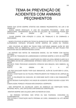 135
TEMA 84:PREVENÇÃO DE
ACIDENTES COM ANIMAIS
PEÇONHENTOS
TEMOS QUE ESTAR SEMPRE ATENTOS AOS ANIMAIS PEÇONHENTOS, NO LAR E NO
TRABALHO.
- NUNCA ANDAR DESCALÇO. O USO DE CALÇADOS FECHADOS DEVE SER
OBRIGATÓRIO. DEPENDENDO DA ALTURA DO CALÇADO, OS ACIDENTES PODEM SER
EVITADOS NA ORDEM DE 50 ATÉ 72%.
- OLHAR SEMPRE COM ATENÇÃO O LOCAL DE TRABALHO E OS CAMINHOS A
PERCORRER.
- NUNCA COLOCAR AS MÃOS EM TOCAS OU BURACOS NA TERRA, OCOS DE ÁRVORES,
CUPINZEIROS, ESPAÇOS SITUADOS ENTRE MONTES DE LENHA OU PEDRAS.
- NÃO COLOCAR AS MÃOS EM TOCAS PARA CAPTURAR ANIMAIS (ALÉM DE SER
PROIBIDO POR LEI AMBIENTAL); ESTA É A MELHOR MANEIRA DE SER PICADO POR
CASCAVÉIS QUE SE ABRIGAM NESSES LOCAIS.
- AO ENTRAR NAS MATAS DE RAMAGENS BAIXAS, OU EM POMAR COM MUITAS
ÁRVORES, PARAR
NO LIMITE DE TRANSIÇÃO DE LUMINOSIDADE E ESPERAR SEMPRE A VISTA SE ADAPTAR
AOS
LUGARES MENOS ILUMINADOS. A ADAPTAÇÃO DA VISÃO AO LOCAL MENOS CLARO OU À
PENUMBRA EM DIA DE LUMINOSIDADE INTENSA É MAIS LENTA E A FALTA DE CUIDADO
NESSE
INSTANTE PODE PROVOCAR ACIDENTES OFÍDICOS NOS BRAÇOS, NOS OMBROS, NA
CABEÇA E
ROSTO, DA ORDEM DE 5 A 6%.
- SE POR QUALQUER RAZÃO TIVER QUE ABAIXAR-SE, ALÉM DE OLHAR BEM O LOCAL,
PROCURAR
BATER A VEGETAÇÃO OU AS FOLHAS, PRINCIPALMENTE NO TRABALHO DE LIMPEZA DE
COVAS DE
CAFÉ. A COLORAÇÃO DA CASCAVEL SE CONFUNDE MUITO COM A DAS RAMAGENS E
FOLHAS
SECAS DESSAS PLANTAÇÕES E HÁ CASOS DE ACIDENTE OFÍDICO DEVIDO A ESSE TIPO
DE
CAMUFLAGEM, PORQUE A PESSOA NÃO ENXERGA A SERPENTE.
- NÃO DEPOSITAR OU ACUMULAR JUNTO AO DOMICÍLIO OU HABITAÇÃO RURAL:
MATERIAL INÚTIL, LIXO, ENTULHOS E MATERIAIS DE CONSTRUÇÃO.
- MANTER SEMPRE UMA CALÇADA LIMPA AO REDOR DA CASA.
- NO PERÍODO NOTURNO, NOS SÍTIOS OU NAS FAZENDAS, CHÁCARAS OU
ACAMPAMENTOS, DEVE
SER EVITADA A VEGETAÇÃO MUITO PRÓXIMA AO CHÃO, GRAMADOS OU ATÉ MESMO
JARDINS.
 