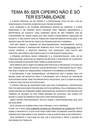 137
TEMA 85:SER CIPEIRO NÃO É SÓ
TER ESTABILIDADE
A FUNÇÃO PRINCIPAL DE UM CIPEIRO É A PARTICIPAÇÃO ATIVA NO DIA A DIA NA
OBSERVAÇÃO E POSSÍVEIS ACIDENTES QUE POSSAM OCORRER.
ESTA COMISSÃO É DE EXTREMA IMPORTÂNCIA DENTRO DA EMPRESA. O CURSO
MINISTRADO É UM PERÍODO MUITO PEQUENO PARA TAMANHA ABRANGÊNCIA E
IMPORTÂNCIA DO ASSUNTO. ESSA COMISSÃO ANTES DE SER FORMADA VEM DE
FUNCIONÁRIOS DE VÁRIAS ÁREAS QUE NÃO POSSUI CONHECIMENTO ADEQUADO DO
ASSUNTO. É UMA EQUIPE PARA SE TRABALHAR CONSTANTEMENTE EM RELAÇÃO A UM
ASSUNTO QUE IRÁ TRATAR DE VIDAS E DE PRESERVAÇÃO DO PATRIMÔNIO.
POR NÃO SABER O TAMANHO DA RESPONSABILIDADE, ERRONEAMENTE MUITAS
PESSOAS QUEREM A CANDIDATURA SOMENTE PELO FATO DA ESTABILIDADE QUE O
CARGO OFERECE. O OBJETIVO PRINCIPAL FICA ESQUECIDO. ESSE ELEITO NÃO
PARTICIPA, NÃO OPINA E NÃO EXERCE NADA E A PREVENÇÃO É BANALIZADA.
A PRIMEIRA INSTÂNCIA DESSA FORMAÇÃO É A CONSCIENTIZAÇÃO. CADA UM SE
CONSCIENTIZAR, MODIFICAR OS HÁBITOS EM RELAÇÃO À PREVENÇÃO DE ACIDENTES,
E NÃO ESPERAR ACONTECER PARA TOMAR ALGUMA INICIATIVA.
INFELIZMENTE NÃO É HÁBITO DO BRASILEIRO PRATICAR A PREVENÇÃO; ATITUDES SÓ
SÃO TOMADAS QUANDO ACONTECE ALGUM INFORTÚNIO. A PREVENÇÃO SALVA VIDAS,
PROTEGE A SAÚDE DO TRABALHADOR, CONSERVA O PATRIMÔNIO DA EMPRESA.
A ESTABILIDADE É UMA CONSEQUÊNCIA, UM BENEFÍCIO QUE A NORMA TRAZ ATÉ
MESMO COMO UM INCENTIVO PARA O FUNCIONÁRIO TER O DESEJO DE CONTINUAR
PARTICIPANDO DESSE TEMA TÃO IMPORTANTE E RELEVANTE, QUE É CUIDAR DA SAÚDE
E VIDA DE CADA UM QUE ESTÁ ENVOLVIDO.
O CIPEIRO PRECISA SE ENXERGAR COMO UMA PEÇA FUNDAMENTAL; DIFERENCIADA
POR TER SIDO ESCOLHIDO POR SER BEM VISTO NA EMPRESA, PELA CONFIANÇA E PELA
OPORTUNIDADE DE APRENDER SOBRE PREVENÇÃO DE ACIDENTES E SER DECISIVO EM
TOMADAS DE DECISÃO OU POR TOMAR MEDIDAS DE CONTROLE QUE PODEM ATÉ
MUDAR O CURSO DA EMPRESA PARA ESSA VISÃO PREVENCIONISTA.
AMIGO CIPEIRO PREVENCIONISTA, REFLITA SOBRE A RESPONSABILIDADE QUE ESTÁ
EM SUAS MÃOS.
SEJA UM ANJO DA GUARDA PARA O SEU PRÓXIMO, A SI E A EMPRESA.
FAÇAM JUS À SIGLA CIPA COMISSÃO INTERNA DE PREVENÇÃO DE ACIDENTES; MEDITE
SOBRE O PROPÓSITO E O QUE VOCÊ PODE FAZER PARA COLABORAR. EXISTEM VÁRIOS
CIPEIROS QUE NEM SABEM O QUE SIGNIFICA A SIGLA QUANTO MAIS O SEU PROPÓSITO.
SEJA DIFERENTE E FAÇA MAIS DO QUE LHE É SOLICITADO E MUDE O QUADRO DA
SEGURANÇA NO TRABALHO;
 
