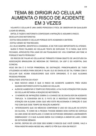 138
TEMA 86:DIRIGIR AO CELULAR
AUMENTA O RISCO DE ACIDENTE
EM 3 VEZES
VOLANTE E CELULAR É UMA UNIÃO PERIGOSA E FÁCIL DE OBSERVAR EM QUALQUER
LUGAR DO BRASIL.
DIFÍCIL É FAZER O MOTORISTA CONFESSAR A INFRAÇÃO E ASSUMIR O RISCO.
DESCULPA DOS MOTORISTAS:
- ESTOU DESLIGANDO O CELULAR PORQUE ESTÁ ACABANDO A BATERIA.
- ESTOU VENDO SE TEM RECADO;
- EU VEJO SEMPRE, IDENTIFICO A CHAMADA, AÍ SE FOR CASO IMPORTANTE EU ATENDO.
QUEM É PEGO FALANDO AO CELULAR TENTA SE EXPLICAR: "É O FAROL QUE ESTÁ
FECHADO, APROVEITEI PRA USAR SÓ UM POUQUINHO SÓ. VOU COMPRAR UM FONE AÍ
PORQUE É MUITO PERIGOSO."
OS RISCOS DE FALAR AO CELULAR NO TRÂNSITO FORAM OBJETO DE UM ESTUDO DA
ASSOCIAÇÃO BRASILEIRA DE MEDICINA DE TRÁFEGO, DA USP E DO HOSPITAL DAS
CLÍNICAS.
HOJE EM DIA É O FATOR PRIMORDIAL DE DISTRAÇÃO. PRINCIPALMENTE SE TIVER
UTILIZANDO AS MÃOS PARA DISCAR E FALAR. ELE SE ENVOLVE DE TAL FORMA COM O
CELULAR QUE ACABA ESQUECENDO QUE ESTÁ DIRIGINDO, É O QUE ALGUMAS
PESSOAS PENSAM.
RESULTADO: EFEITOS DO VÍCIO?
• MAIS NOCIVO AINDA É QUE O RISCO DE ACIDENTE AUMENTA TRÊS VEZES
QUANDO MOTORISTA ESTÁ FALANDO AO CELULAR.
• ALÉM DE AUMENTAR O TEMPO DO PERCURSO, A FALTA DE ATENÇÃO POR CAUSA
DO CELULAR RETARDA A REAÇÃO DO MOTORISTA.
• O NÚMERO DE INFRAÇÕES DOBRA E A CHANCE DE SE ENVOLVER EM ACIDENTE
TRIPLICA. “A CONVERSA EM SI, O FATO DE O INDIVÍDUO ESTAR PRESTANDO
ATENÇÃO EM ALGUMA COISA QUE NÃO ESTÁ RELACIONADA À DIREÇÃO É QUE
FAZ COM QUE ESSE TEMPO DE REAÇÃO AUMENTE”.
• INTERESSANTE QUE OS MÉDICOS COMPARAM O USO DO CELULAR AO EFEITO
DO ÁLCOOL. “É COMO SE A PESSOA TIVESSE BEBIDO DOIS COPOS DE CERVEJA
OU UMA DOSE DE DESTILADO. É COMO SE ESTIVESSE DIRIGINDO LIGEIRAMENTE
EMBRIAGADO”, É O QUE ALGUNS DIZEM. ELE COMEÇA A ANDAR DE LADO, COMO
SE ESTIVESSE BÊBADO.
• ENTÃO, DEPOIS DE LER ESSE DDS SOBRE O RISCOS QUE VOCÊ CORRE, VALE A
PENA INSISTIR AINDA NESSE MAL HÁBITO E PÔR SUA VIDA EM RISCO?
 