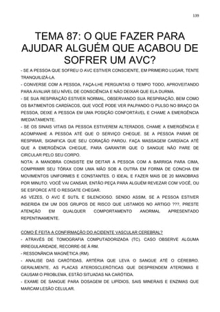 139
TEMA 87: O QUE FAZER PARA
AJUDAR ALGUÉM QUE ACABOU DE
SOFRER UM AVC?
- SE A PESSOA QUE SOFREU O AVC ESTIVER CONSCIENTE, EM PRIMEIRO LUGAR, TENTE
TRANQUILIZÁ-LA.
- CONVERSE COM A PESSOA, FAÇA-LHE PERGUNTAS O TEMPO TODO, APROVEITANDO
PARA AVALIAR SEU NÍVEL DE CONSCIÊNCIA E NÃO DEIXAR QUE ELA DURMA.
- SE SUA RESPIRAÇÃO ESTIVER NORMAL, OBSERVANDO SUA RESPIRAÇÃO, BEM COMO
OS BATIMENTOS CARDÍACOS, QUE VOCÊ PODE VER PALPANDO O PULSO NO BRAÇO DA
PESSOA, DEIXE A PESSOA EM UMA POSIÇÃO CONFORTÁVEL E CHAME A EMERGÊNCIA
IMEDIATAMENTE.
- SE OS SINAIS VITAIS DA PESSOA ESTIVEREM ALTERADOS, CHAME A EMERGÊNCIA E
ACOMPANHE A PESSOA ATÉ QUE O SERVIÇO CHEGUE. SE A PESSOA PARAR DE
RESPIRAR, SIGNIFICA QUE SEU CORAÇÃO PAROU. FAÇA MASSAGEM CARDÍACA ATÉ
QUE A EMERGÊNCIA CHEGUE, PARA GARANTIR QUE O SANGUE NÃO PARE DE
CIRCULAR PELO SEU CORPO.
NOTA: A MANOBRA CONSISTE EM DEITAR A PESSOA COM A BARRIGA PARA CIMA,
COMPRIMIR SEU TÓRAX COM UMA MÃO SOB A OUTRA EM FORMA DE CONCHA EM
MOVIMENTOS UNIFORMES E CONSTANTES. O IDEAL E FAZER MAIS DE 20 MANOBRAS
POR MINUTO. VOCÊ VAI CANSAR, ENTÃO PEÇA PARA ALGUÉM REVEZAR COM VOCÊ, OU
SE ESFORCE ATÉ O RESGATE CHEGAR.
AS VEZES, O AVC É SUTIL E SILENCIOSO. SENDO ASSIM, SE A PESSOA ESTIVER
INSERIDA EM UM DOS GRUPOS DE RISCO QUE LISTAMOS NO ARTIGO ???, PRESTE
ATENÇÃO EM QUALQUER COMPORTAMENTO ANORMAL APRESENTADO
REPENTINAMENTE.
COMO É FEITA A CONFIRMAÇÃO DO ACIDENTE VASCULAR CEREBRAL?
- ATRAVÉS DE TOMOGRAFIA COMPUTADORIZADA (TC). CASO OBSERVE ALGUMA
IRREGULARIDADE, RECORRE-SE À RM.
- RESSONÂNCIA MAGNÉTICA (RM).
- ANALISE DAS CARÓTIDAS, ARTÉRIA QUE LEVA O SANGUE ATÉ O CÉREBRO.
GERALMENTE, AS PLACAS ATEROSCLERÓTICAS QUE DESPRENDEM ATEROMAS E
CAUSAM O PROBLEMA, ESTÃO SITUADAS NA CARÓTIDA.
- EXAME DE SANGUE PARA DOSAGEM DE LIPÍDIOS, SAIS MINERAIS E ENZIMAS QUE
MARCAM LESÃO CELULAR.
 