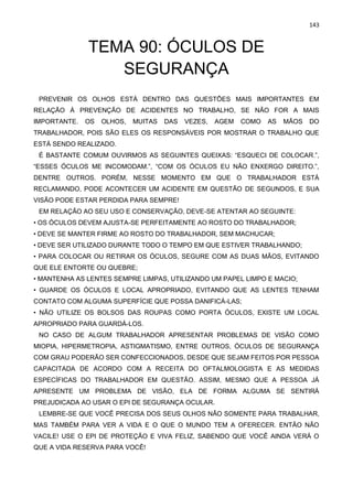 143
TEMA 90: ÓCULOS DE
SEGURANÇA
PREVENIR OS OLHOS ESTÁ DENTRO DAS QUESTÕES MAIS IMPORTANTES EM
RELAÇÃO À PREVENÇÃO DE ACIDENTES NO TRABALHO, SE NÃO FOR A MAIS
IMPORTANTE. OS OLHOS, MUITAS DAS VEZES, AGEM COMO AS MÃOS DO
TRABALHADOR, POIS SÃO ELES OS RESPONSÁVEIS POR MOSTRAR O TRABALHO QUE
ESTÁ SENDO REALIZADO.
É BASTANTE COMUM OUVIRMOS AS SEGUINTES QUEIXAS: “ESQUECI DE COLOCAR.”,
“ESSES ÓCULOS ME INCOMODAM.”, “COM OS ÓCULOS EU NÃO ENXERGO DIREITO.”,
DENTRE OUTROS. PORÉM, NESSE MOMENTO EM QUE O TRABALHADOR ESTÁ
RECLAMANDO, PODE ACONTECER UM ACIDENTE EM QUESTÃO DE SEGUNDOS, E SUA
VISÃO PODE ESTAR PERDIDA PARA SEMPRE!
EM RELAÇÃO AO SEU USO E CONSERVAÇÃO, DEVE-SE ATENTAR AO SEGUINTE:
• OS ÓCULOS DEVEM AJUSTA-SE PERFEITAMENTE AO ROSTO DO TRABALHADOR;
• DEVE SE MANTER FIRME AO ROSTO DO TRABALHADOR, SEM MACHUCAR;
• DEVE SER UTILIZADO DURANTE TODO O TEMPO EM QUE ESTIVER TRABALHANDO;
• PARA COLOCAR OU RETIRAR OS ÓCULOS, SEGURE COM AS DUAS MÃOS, EVITANDO
QUE ELE ENTORTE OU QUEBRE;
• MANTENHA AS LENTES SEMPRE LIMPAS, UTILIZANDO UM PAPEL LIMPO E MACIO;
• GUARDE OS ÓCULOS E LOCAL APROPRIADO, EVITANDO QUE AS LENTES TENHAM
CONTATO COM ALGUMA SUPERFÍCIE QUE POSSA DANIFICÁ-LAS;
• NÃO UTILIZE OS BOLSOS DAS ROUPAS COMO PORTA ÓCULOS, EXISTE UM LOCAL
APROPRIADO PARA GUARDÁ-LOS.
NO CASO DE ALGUM TRABALHADOR APRESENTAR PROBLEMAS DE VISÃO COMO
MIOPIA, HIPERMETROPIA, ASTIGMATISMO, ENTRE OUTROS, ÓCULOS DE SEGURANÇA
COM GRAU PODERÃO SER CONFECCIONADOS, DESDE QUE SEJAM FEITOS POR PESSOA
CAPACITADA DE ACORDO COM A RECEITA DO OFTALMOLOGISTA E AS MEDIDAS
ESPECÍFICAS DO TRABALHADOR EM QUESTÃO. ASSIM, MESMO QUE A PESSOA JÁ
APRESENTE UM PROBLEMA DE VISÃO, ELA DE FORMA ALGUMA SE SENTIRÁ
PREJUDICADA AO USAR O EPI DE SEGURANÇA OCULAR.
LEMBRE-SE QUE VOCÊ PRECISA DOS SEUS OLHOS NÃO SOMENTE PARA TRABALHAR,
MAS TAMBÉM PARA VER A VIDA E O QUE O MUNDO TEM A OFERECER. ENTÃO NÃO
VACILE! USE O EPI DE PROTEÇÃO E VIVA FELIZ, SABENDO QUE VOCÊ AINDA VERÁ O
QUE A VIDA RESERVA PARA VOCÊ!
 