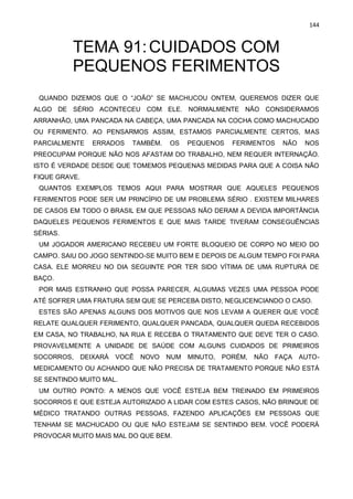 144
TEMA 91:CUIDADOS COM
PEQUENOS FERIMENTOS
QUANDO DIZEMOS QUE O “JOÃO” SE MACHUCOU ONTEM, QUEREMOS DIZER QUE
ALGO DE SÉRIO ACONTECEU COM ELE. NORMALMENTE NÃO CONSIDERAMOS
ARRANHÃO, UMA PANCADA NA CABEÇA, UMA PANCADA NA COCHA COMO MACHUCADO
OU FERIMENTO. AO PENSARMOS ASSIM, ESTAMOS PARCIALMENTE CERTOS, MAS
PARCIALMENTE ERRADOS TAMBÉM. OS PEQUENOS FERIMENTOS NÃO NOS
PREOCUPAM PORQUE NÃO NOS AFASTAM DO TRABALHO, NEM REQUER INTERNAÇÃO.
ISTO É VERDADE DESDE QUE TOMEMOS PEQUENAS MEDIDAS PARA QUE A COISA NÃO
FIQUE GRAVE.
QUANTOS EXEMPLOS TEMOS AQUI PARA MOSTRAR QUE AQUELES PEQUENOS
FERIMENTOS PODE SER UM PRINCÍPIO DE UM PROBLEMA SÉRIO . EXISTEM MILHARES
DE CASOS EM TODO O BRASIL EM QUE PESSOAS NÃO DERAM A DEVIDA IMPORTÂNCIA
DAQUELES PEQUENOS FERIMENTOS E QUE MAIS TARDE TIVERAM CONSEGUÊNCIAS
SÉRIAS.
UM JOGADOR AMERICANO RECEBEU UM FORTE BLOQUEIO DE CORPO NO MEIO DO
CAMPO. SAIU DO JOGO SENTINDO-SE MUITO BEM E DEPOIS DE ALGUM TEMPO FOI PARA
CASA. ELE MORREU NO DIA SEGUINTE POR TER SIDO VÍTIMA DE UMA RUPTURA DE
BAÇO.
POR MAIS ESTRANHO QUE POSSA PARECER, ALGUMAS VEZES UMA PESSOA PODE
ATÉ SOFRER UMA FRATURA SEM QUE SE PERCEBA DISTO, NEGLICENCIANDO O CASO.
ESTES SÃO APENAS ALGUNS DOS MOTIVOS QUE NOS LEVAM A QUERER QUE VOCÊ
RELATE QUALQUER FERIMENTO, QUALQUER PANCADA, QUALQUER QUEDA RECEBIDOS
EM CASA, NO TRABALHO, NA RUA E RECEBA O TRATAMENTO QUE DEVE TER O CASO.
PROVAVELMENTE A UNIDADE DE SAÚDE COM ALGUNS CUIDADOS DE PRIMEIROS
SOCORROS, DEIXARÁ VOCÊ NOVO NUM MINUTO, PORÉM, NÃO FAÇA AUTO-
MEDICAMENTO OU ACHANDO QUE NÃO PRECISA DE TRATAMENTO PORQUE NÃO ESTÁ
SE SENTINDO MUITO MAL.
UM OUTRO PONTO: A MENOS QUE VOCÊ ESTEJA BEM TREINADO EM PRIMEIROS
SOCORROS E QUE ESTEJA AUTORIZADO A LIDAR COM ESTES CASOS, NÃO BRINQUE DE
MÉDICO TRATANDO OUTRAS PESSOAS, FAZENDO APLICAÇÕES EM PESSOAS QUE
TENHAM SE MACHUCADO OU QUE NÃO ESTEJAM SE SENTINDO BEM. VOCÊ PODERÁ
PROVOCAR MUITO MAIS MAL DO QUE BEM.
 