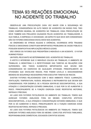 148
TEMA 93:REAÇÕES EMOCIONAL
NO ACIDENTE DO TRABALHO
OBSERVA-SE UMA PREOCUPAÇÃO CADA VEZ MAIOR COM A SEGURANÇA NO
TRABALHO, CONSEQÜÊNCIA DO ALTO ÍNDICE DE ACIDENTES EM NOSSO PAÍS, TIDO
COMO CAMPEÃO MUNDIAL DE ACIDENTES NO TRABALHO. ESSA PREOCUPAÇÃO SE
DEVE TAMBÉM AOS PREJUÍZOS CAUSADOS PELOS ACIDENTES AO TRABALHADOR, À
SUA FAMÍLIA, À EMPRESA E À SOCIEDADE. UM ASPECTO QUE DEVE SER CONSIDERADO
SÃO OS FATORES EMOCIONAIS ENVOLVIDOS NOS ACIDENTES.
AS SÍNDROMES DE STRESS AGUDAS E CRÔNICAS, OCORRIDOS APÓS TRAUMAS
FÍSICOS E EMOCIONAIS CONSTITUEM IMPORTANTES PROBLEMAS DE SAÚDE PÚBLICA E
POSSUEM SIGNIFICATIVAS IMPLICAÇÕES MÉDICO-LEGAIS.
SÃO VÁRIOS OS FATORES QUE PREDISPÕEM O INDIVÍDUO A UM ACIDENTE. O FATOR
HUMANO POSSUI
UM PAPEL RELEVANTE NO DETERMINISMO DOS ACIDENTES DO TRABALHO.
O AFETO E INTERESSE QUE O INDIVÍDUO COLOCA NO TRABALHO, O AMBIENTE DE
TRABALHO, A MONOTONIA E A REPETITIVIDADE DAS TAREFAS AS RELAÇÕES COM
SUPERIORES, SÃO TODOS ELEMENTOS IMPORTANTES QUE DEVEM SER
CONSIDERADOS NO EXERCÍCIO DE QUALQUER ATIVIDADE, PRINCIPALMENTE AS
ATIVIDADES QUE ENVOLVEM RISCOS, POIS PODEM LEVÁ-LO A DESCONSIDERAR
MEDIDAS DE SEGURANÇA NECESSÁRIAS PARA EXECUTAR TAREFAS DE RISCOS.
EXISTEM FATORES RELACIONADOS COM O MEIO AMBIENTE FÍSICO: ILUMINAÇÃO,
VENTILAÇÃO, TEMPERATURA, RUÍDOS, MÁQUINAS E INSTRUMENTOS QUE DEVEM SER
CONSIDERADOS. POR EXEMPLO, SE A PESSOA SENTIR-SE DESCONFORTÁVEL, A SUA
ATENÇÃO E CONCENTRAÇÃO ESTARÃO DIMINUÍDAS, O QUE POR SI SÓ AUMENTAR O
RISCO, PRINCIPALMENTE SE A FUNÇÃO EXERCIDA EXIGE RESPOSTAS MOTORAS,
RÁPIDAS E PRECISAS.
AO LADO DOS FATORES PATOLÓGICOS DO AMBIENTE DO TRABALHO, TEMOS QUE
AGREGAR FATORES ANÁLOGOS FORA DO MESMO. CONFLITOS AFETIVOS
DESCONFORTÁVEL, A SUA ATENÇÃO E CONCENTRAÇÃO ESTARÃO DIMINUÍDAS, O QUE
POR SI SÓ AUMENTAR O RISCO, PRINCIPALMENTE SE A FUNÇÃO EXERCIDA EXIGE
RESPOSTAS MOTORAS, RÁPIDAS E PRECISAS.
AO LADO DOS FATORES PATOLÓGICOS DO AMBIENTE DO TRABALHO, TEMOS QUE
AGREGAR FATORES ANÁLOGOS FORA DO MESMO. CONFLITOS AFETIVOS FAMILIARES,
RESPONSABILIDADE DOMÉSTICAS, ESCASSOS CONTATOS SOCIAIS.
 