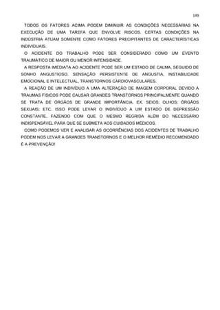 149
TODOS OS FATORES ACIMA PODEM DIMINUIR AS CONDIÇÕES NECESSÁRIAS NA
EXECUÇÃO DE UMA TAREFA QUE ENVOLVE RISCOS. CERTAS CONDIÇÕES NA
INDÚSTRIA ATUAM SOMENTE COMO FATORES PRECIPITANTES DE CARACTERÍSTICAS
INDIVIDUAIS.
O ACIDENTE DO TRABALHO PODE SER CONSIDERADO COMO UM EVENTO
TRAUMÁTICO DE MAIOR OU MENOR INTENSIDADE.
A RESPOSTA IMEDIATA AO ACIDENTE PODE SER UM ESTADO DE CALMA, SEGUIDO DE
SONHO ANGUSTIOSO, SENSAÇÃO PERSISTENTE DE ANGUSTIA, INSTABILIDADE
EMOCIONAL E INTELECTUAL, TRANSTORNOS CARDIOVASCULARES.
A REAÇÃO DE UM INDIVÍDUO A UMA ALTERAÇÃO DE IMAGEM CORPORAL DEVIDO A
TRAUMAS FÍSICOS PODE CAUSAR GRANDES TRANSTORNOS PRINCIPALMENTE QUANDO
SE TRATA DE ÓRGÃOS DE GRANDE IMPORTÂNCIA. EX. SEIOS; OLHOS; ÓRGÃOS
SEXUAIS; ETC. ISSO PODE LEVAR O INDIVÍDUO A UM ESTADO DE DEPRESSÃO
CONSTANTE, FAZENDO COM QUE O MESMO REGRIDA ALÉM DO NECESSÁRIO
INDISPENSÁVEL PARA QUE SE SUBMETA AOS CUIDADOS MÉDICOS.
COMO PODEMOS VER E ANALISAR AS OCORRÊNCIAS DOS ACIDENTES DE TRABALHO
PODEM NOS LEVAR A GRANDES TRANSTORNOS E O MELHOR REMÉDIO RECOMENDADO
É A PREVENÇÃO!
 