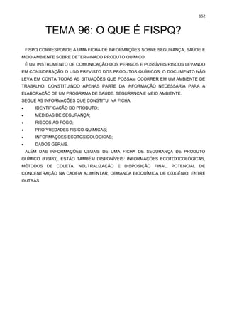 152
TEMA 96: O QUE É FISPQ?
FISPQ CORRESPONDE A UMA FICHA DE INFORMAÇÕES SOBRE SEGURANÇA, SAÚDE E
MEIO AMBIENTE SOBRE DETERMINADO PRODUTO QUÍMICO.
É UM INSTRUMENTO DE COMUNICAÇÃO DOS PERIGOS E POSSÍVEIS RISCOS LEVANDO
EM CONSIDERAÇÃO O USO PREVISTO DOS PRODUTOS QUÍMICOS; O DOCUMENTO NÃO
LEVA EM CONTA TODAS AS SITUAÇÕES QUE POSSAM OCORRER EM UM AMBIENTE DE
TRABALHO, CONSTITUINDO APENAS PARTE DA INFORMAÇÃO NECESSÁRIA PARA A
ELABORAÇÃO DE UM PROGRAMA DE SAÚDE, SEGURANÇA E MEIO AMBIENTE.
SEGUE AS INFORMAÇÕES QUE CONSTITUI NA FICHA:
• IDENTIFICAÇÃO DO PRODUTO;
• MEDIDAS DE SEGURANÇA;
• RISCOS AO FOGO;
• PROPRIEDADES FISICO-QUÍMICAS;
• INFORMAÇÕES ECOTOXICOLÓGICAS;
• DADOS GERAIS.
ALÉM DAS INFORMAÇÕES USUAIS DE UMA FICHA DE SEGURANÇA DE PRODUTO
QUÍMICO (FISPQ), ESTÃO TAMBÉM DISPONÍVEIS: INFORMAÇÕES ECOTOXICOLÓGICAS,
MÉTODOS DE COLETA, NEUTRALIZAÇÃO E DISPOSIÇÃO FINAL, POTENCIAL DE
CONCENTRAÇÃO NA CADEIA ALIMENTAR, DEMANDA BIOQUÍMICA DE OXIGÊNIO, ENTRE
OUTRAS.
 