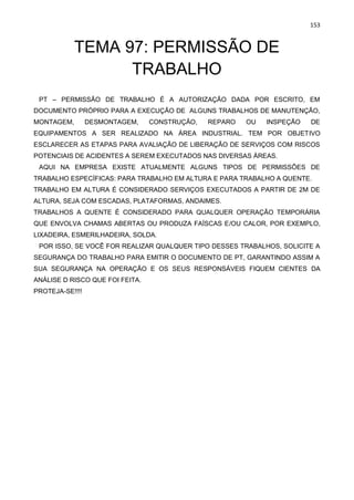 153
TEMA 97: PERMISSÃO DE
TRABALHO
PT – PERMISSÃO DE TRABALHO É A AUTORIZAÇÃO DADA POR ESCRITO, EM
DOCUMENTO PRÓPRIO PARA A EXECUÇÃO DE ALGUNS TRABALHOS DE MANUTENÇÃO,
MONTAGEM, DESMONTAGEM, CONSTRUÇÃO, REPARO OU INSPEÇÃO DE
EQUIPAMENTOS A SER REALIZADO NA ÁREA INDUSTRIAL. TEM POR OBJETIVO
ESCLARECER AS ETAPAS PARA AVALIAÇÃO DE LIBERAÇÃO DE SERVIÇOS COM RISCOS
POTENCIAIS DE ACIDENTES A SEREM EXECUTADOS NAS DIVERSAS ÁREAS.
AQUI NA EMPRESA EXISTE ATUALMENTE ALGUNS TIPOS DE PERMISSÕES DE
TRABALHO ESPECÍFICAS: PARA TRABALHO EM ALTURA E PARA TRABALHO A QUENTE.
TRABALHO EM ALTURA É CONSIDERADO SERVIÇOS EXECUTADOS A PARTIR DE 2M DE
ALTURA, SEJA COM ESCADAS, PLATAFORMAS, ANDAIMES.
TRABALHOS A QUENTE É CONSIDERADO PARA QUALQUER OPERAÇÃO TEMPORÁRIA
QUE ENVOLVA CHAMAS ABERTAS OU PRODUZA FAÍSCAS E/OU CALOR, POR EXEMPLO,
LIXADEIRA, ESMERILHADEIRA, SOLDA.
POR ISSO, SE VOCÊ FOR REALIZAR QUALQUER TIPO DESSES TRABALHOS, SOLICITE A
SEGURANÇA DO TRABALHO PARA EMITIR O DOCUMENTO DE PT, GARANTINDO ASSIM A
SUA SEGURANÇA NA OPERAÇÃO E OS SEUS RESPONSÁVEIS FIQUEM CIENTES DA
ANÁLISE D RISCO QUE FOI FEITA.
PROTEJA-SE!!!!
 