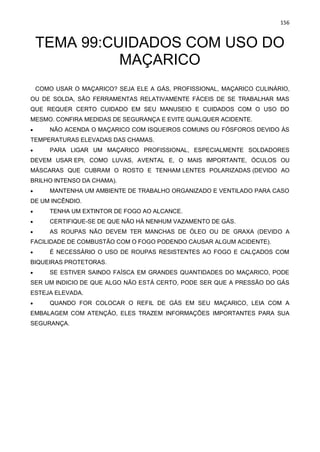 156
TEMA 99:CUIDADOS COM USO DO
MAÇARICO
COMO USAR O MAÇARICO? SEJA ELE A GÁS, PROFISSIONAL, MAÇARICO CULINÁRIO,
OU DE SOLDA, SÃO FERRAMENTAS RELATIVAMENTE FÁCEIS DE SE TRABALHAR MAS
QUE REQUER CERTO CUIDADO EM SEU MANUSEIO E CUIDADOS COM O USO DO
MESMO. CONFIRA MEDIDAS DE SEGURANÇA E EVITE QUALQUER ACIDENTE.
• NÃO ACENDA O MAÇARICO COM ISQUEIROS COMUNS OU FÓSFOROS DEVIDO ÀS
TEMPERATURAS ELEVADAS DAS CHAMAS.
• PARA LIGAR UM MAÇARICO PROFISSIONAL, ESPECIALMENTE SOLDADORES
DEVEM USAR EPI, COMO LUVAS, AVENTAL E, O MAIS IMPORTANTE, ÓCULOS OU
MÁSCARAS QUE CUBRAM O ROSTO E TENHAM LENTES POLARIZADAS (DEVIDO AO
BRILHO INTENSO DA CHAMA).
• MANTENHA UM AMBIENTE DE TRABALHO ORGANIZADO E VENTILADO PARA CASO
DE UM INCÊNDIO.
• TENHA UM EXTINTOR DE FOGO AO ALCANCE.
• CERTIFIQUE-SE DE QUE NÃO HÁ NENHUM VAZAMENTO DE GÁS.
• AS ROUPAS NÃO DEVEM TER MANCHAS DE ÓLEO OU DE GRAXA (DEVIDO A
FACILIDADE DE COMBUSTÃO COM O FOGO PODENDO CAUSAR ALGUM ACIDENTE).
• É NECESSÁRIO O USO DE ROUPAS RESISTENTES AO FOGO E CALÇADOS COM
BIQUEIRAS PROTETORAS.
• SE ESTIVER SAINDO FAÍSCA EM GRANDES QUANTIDADES DO MAÇARICO, PODE
SER UM INDICIO DE QUE ALGO NÃO ESTÁ CERTO, PODE SER QUE A PRESSÃO DO GÁS
ESTEJA ELEVADA.
• QUANDO FOR COLOCAR O REFIL DE GÁS EM SEU MAÇARICO, LEIA COM A
EMBALAGEM COM ATENÇÃO, ELES TRAZEM INFORMAÇÕES IMPORTANTES PARA SUA
SEGURANÇA.
 