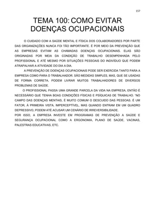 157
TEMA 100: COMO EVITAR
DOENÇAS OCUPACIONAIS
O CUIDADO COM A SAÚDE MENTAL E FÍSICA DOS COLABORADORES POR PARTE
DAS ORGANIZAÇÕES NUNCA FOI TÃO IMPORTANTE. É POR MEIO DA PREVENÇÃO QUE
AS EMPRESAS EVITAM AS CHAMADAS DOENÇAS OCUPACIONAIS. ELAS SÃO
ORIGINADAS POR MEIA DA CONDIÇÃO DE TRABALHO DESEMPENHADA PELO
PROFISSIONAL E ATÉ MESMO POR SITUAÇÕES PESSOAIS DO INDIVÍDUO QUE PODEM
ATRAPALHAR A ATIVIDADE DO DIA A DIA.
A PREVENÇÃO DE DOENÇAS OCUPACIONAIS PODE SER EXERCIDA TANTO PARA A
EMPRESA COMO PARA O TRABALHADOR. SÃO MEDIDAS SIMPLES, MAS, QUE SE USADAS
DE FORMA CORRETA, PODEM LIVRAR MUITOS TRABALHADORES DE DIVERSOS
PROBLEMAS DE SAÚDE.
O PROFISSIONAL PASSA UMA GRANDE PARCELA DA VIDA NA EMPRESA, ENTÃO É
NECESSÁRIO QUE TENHA BOAS CONDIÇÕES FÍSICAS E PSÍQUICAS DE TRABALHO. “NO
CAMPO DAS DOENÇAS MENTAIS, É MUITO COMUM O DESCUIDO DAS PESSOAS. É UM
FATOR, À PRIMEIRA VISTA, IMPERCEPTÍVEL, MAS QUANDO ENTRAM EM UM QUADRO
DEPRESSIVO, PODEM ATÉ ACUSAR UM CENÁRIO DE IRREVERSIBILIDADE.
POR ISSO, A EMPRESA INVESTE EM PROGRAMAS DE PREVENÇÃO A SAÚDE E
SEGURANÇA OCUPACIONAL COMO A ERGONOMIA, PLANO DE SAÚDE, VACINAS,
PALESTRAS EDUCATIVAS, ETC.
 